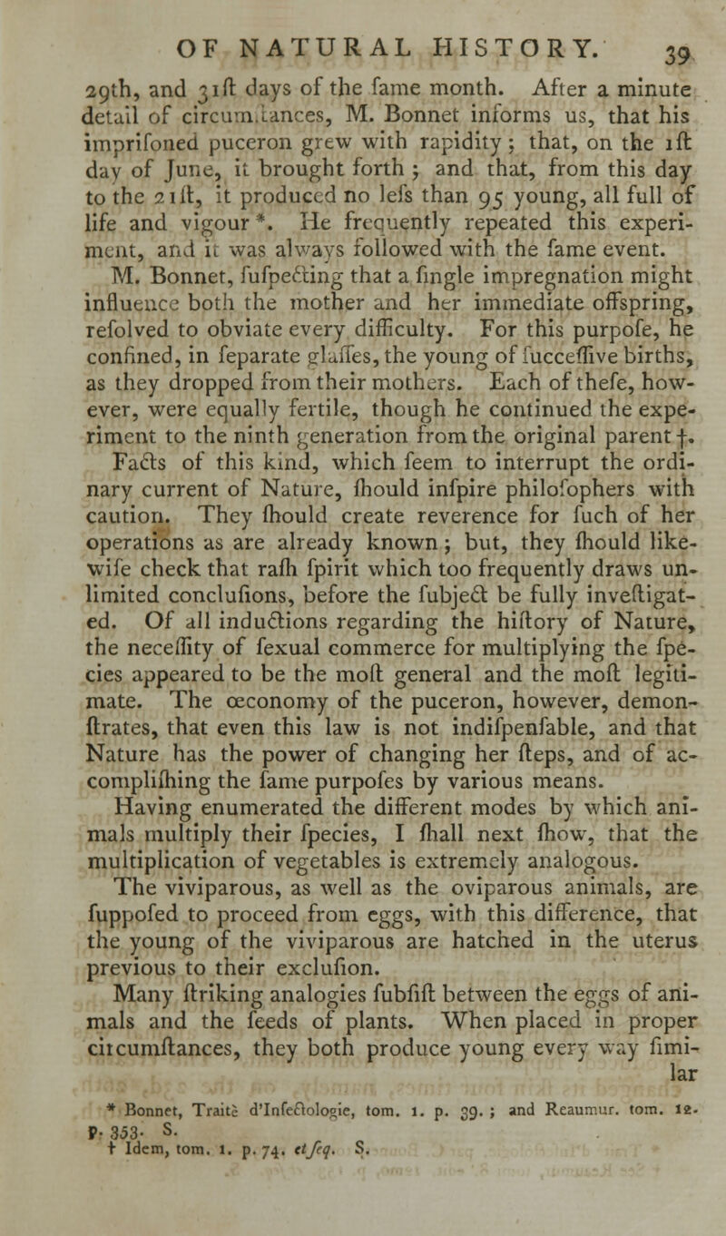 29th, and 31ft days of the fame month. After a minute, detail of circumiances, M. Bonnet informs us, that his imprifoned puceron grew with rapidity; that, on the ift day of June, it brought forth ; and that, from this day to the Slit, it produced no lefs than 95 young, all full of life and vigour *. He frequently repeated this experi- ment, and u was always followed with the fame event. M. Bonnet, fufpefting that a fmgle impregnation might influence botli the mother and her immediate offspring, refolved to obviate every difficulty. For this purpofe, he confined, in feparate glaffes, the young of iucceffive births, as they dropped from their mothers. Each of thefe, how- ever, were equally fertile, though he continued the expe- riment to the ninth generation from the original parent f. Fadls of this kind, which feem to interrupt the ordi- nary current of Nature, fhould infpire philofophers with caution. They fhould create reverence for fuch of her operations as are already known; but, they fhould like- wife check that rafh fpirit which too frequently draws un- limited conclufions, before the fubje<5t be fully inveftigat- ed. Of all inductions regarding the hiftory of Nature, the neceffity of fexual commerce for multiplying the fpe- cies appeared to be the moll general and the mofl legiti- mate. The oeconomy of the puceron, however, demon- ftrates, that even this law is not indifpenfable, and that Nature has the powier of changing her fleps, and of ac- complifhing the fame purpofes by various means. Having enumerated the different modes by which ani- mals multiply their fpecies, I fliall next fhow, that the multiplication of vegetables is extremely analogous. The viviparous, as well as the oviparous animals, are fuppofed to proceed from eggs, with this difference, that the young of the viviparous are hatched in the uterus previous to their exclufion. Many ftriking analogies fubfifl between the eggs of ani- mals and the feeds of plants. When placed in proper ciicumflances, they both produce young every way fimi- lar * Bonnet, Traitc d'Infeflolooie, torn. i. p. 39. ; and Reaumur, torn. 12- P- 353- S. t Idem, torn. i. p. 74. et/«!- S.