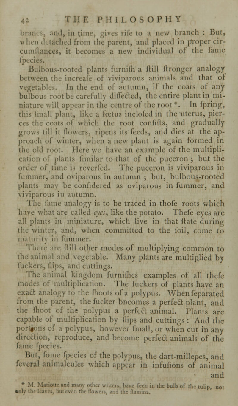 brancs, and, in time, gives rife to a new branch : But, w hen detached from the parent, and placed in jtropcr eir- cumilanccs, it becomes a new individual ot the fame fpecies. Bulbous-rooted plants furnilii a ilill llronger analogy between ihe increale of viviparous animals and that of vegetables. In the end of autumn, if the coats of any bulbous root be carefully difleded, the entire plant in mi- niature will appear in the centre of the root *. In fpring, this fmall plant, like a fcetus inclofed in the uterus, pier- ces the coats of which the root confifls, and gradually grows till it flowers, ripens its feeds, and dies at the ap- proach of winter, when a new plant is again formed in the old root. Here we have an example of the multipli- cation of plants fimilar to that of the puceron ; but the order of time is reverfed. The puceron is viviparous in fummer, and oviparous in autumn ; but, bulbous-rooted plants may be confidered as oviparous in fummer, and viviparous iu autumn. The fame analogy is to be traced in thofe roots which have what arc called cycs^ like the potato. Thefe eyes are all plants in miniature, which live in that ftate during the winter, and, when committed to the foil, come to maturity in fummer. There are ftill other modes of multiplying common to the aninicd and vegetable. Many plants arc multiplied by fuckers, flips, and cuttings. The animal kingdom furniflies examples of all thefe modes of multiplication. The fuckers of plants have an exact analogy to the flioots of a polypus. When feparated from the parent, the fucker bncomcs a perfect plant, and the flioot of the polypus a perfect animal. Plants arc capable of multiplication by flips and cuttings : And the port^ns of a polypus, however fmall, or when cut in any direction,^ reproduce, and become perfecl: animals of the fame fpecies. But, fome fpecies of the polypus, the dart-millcpes, and fcveral animalcules which appear in infufions of animal and ♦ M. Marioitc and many other writers, have fccn in the bulb of the tulip, not •nly ihr kavcs, but cv. :i flic f!o'.\c:r», and the naniina. '