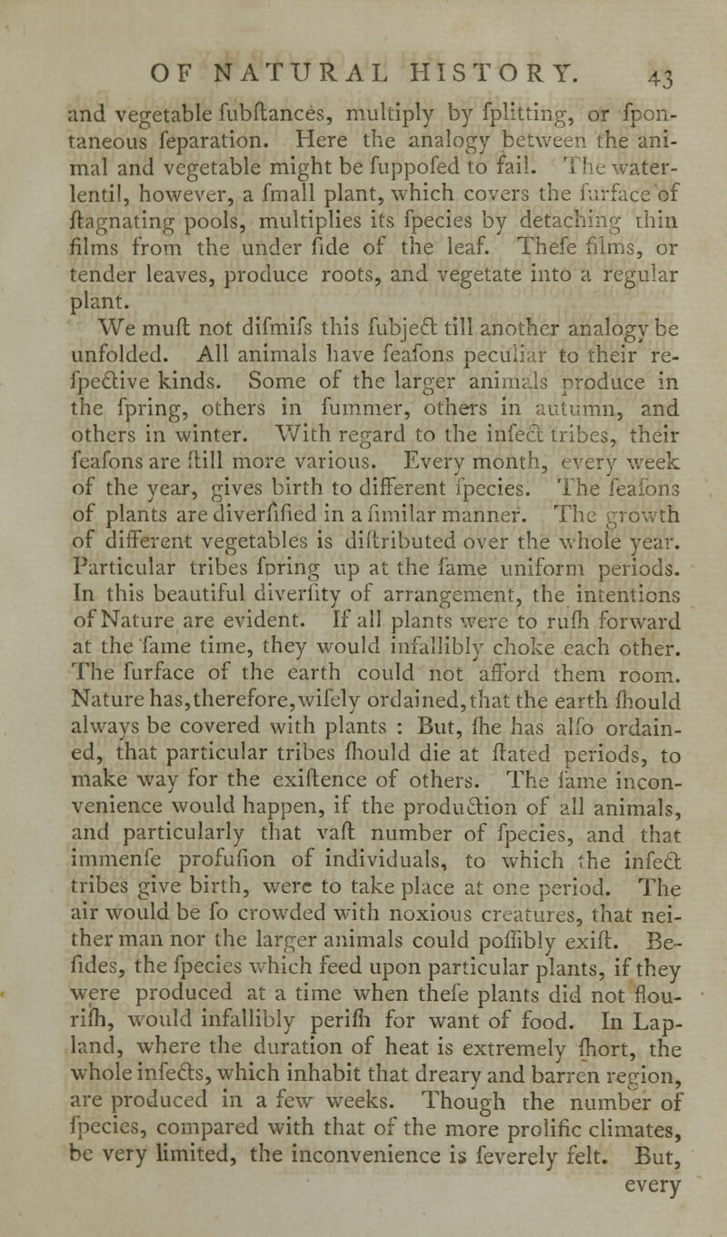 and vegetable fubftances, multiply by fplitting, or fpon- taneous reparation. Here the analogy between the ani- mal and vegetable might be fuppofed to fail. The water- lentil, however, a fmall plant, which covers the furface of ftagnating pools, multiplies its fpecies by detaching rhin films from the under fide of the leaf. Thefe films, or tender leaves, produce roots, and vegetate into a regular plant. We muft not difmifs this fubjeft till another analogy be unfolded. All animals have feafons peculiar to their re- fpeQive kinds. Some of the larger animds produce in the fpring, others in fummer, others in autumn, and others in winter. With regard to the infecl tribes, their feafons are Hill more various. Every month, every week of the year, gives birth to different fpecies. The feafons of plants are diverfified in a fnnilar manner. The growth of different vegetables is diflributed over the whole year. Particular tribes foring up at the fame uniform periods. In this beautiful diverfity of arrangement, the intentions of Nature are evident. If all plants were to rufh forward at the fame time, they would infallibly choke each other. The furface of the earth could not afford them room. Nature has,therefore,wifely ordained, that the earth fhould always be covered with plants : But, ihe has alfo ordain- ed, that particular tribes fliould die at ftated periods, to make way for the exiftence of others. The fame incon- venience would happen, if the produftion of all animals, and particularly that vaft number of fpecies, and that immenfe profufion of individuals, to which the infed tribes give birth, were to take place at one period. The air would be fo crowded with noxious creatures, that nei- ther man nor the larger animals could poffibly exift. Be- fides, the fpecies which feed upon particular plants, if they were produced at a time when thefe plants did not fiou- rifh, would infallibly perifli for want of food. In Lap- land, where the duration of heat is extremely fhort, the whole infeds, which inhabit that dreary and barren region, are produced in a few weeks. Though the number of fpecies, compared with that of the more prolific climates, be very limited, the inconvenience is feverely felt. But, every