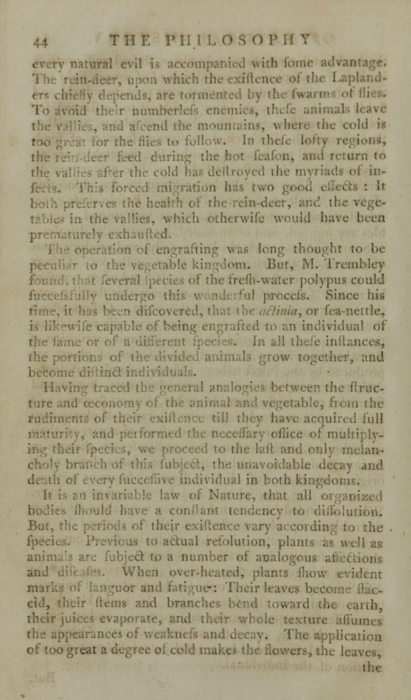 every natural evil is accompanicid with loinc advantage. The rcin-deer, upon which the exigence of the Lapland- ers chieHv depends, are tormented by the fwarms ot Hies. To avoid their numberlcfs enemies, ihefe animals leave the v.iUies, and afcend the mountains, where the cold h too ;irja^ ior the flies to follow. In theJe lofty regions, the re--. Jeer feed during the hot feafon, and return to the vallies af^er the cold has dellroyed the myriads of in- fects. This forced mii^ration has two good ellefts : It boih preitTves th6 health of the rein-deer, ar.d the vcge- table.'^ in the vallies, which otherwife would have been prematurely exhauilcd. The operation of engrafting was long thought to be peculi ar lo the viegetable kini^doni. But, M. Trembley fouiKLthnt feveral {pecies of the frelli-water polypus could fuccelsfullv undergo this wonderful procefs. Since his time, it has been difcovcred, that the afUnia, or fea-nettle, is likewife capable of being engrafted to an individual of tjie iame or of a diii'erent fpecies. In all thei'e in^lances, the portions of the divided animals grow together, and become diitind: individuals. Having traced the general analogies between the flruc- ture and oeconomy of the animal and vegetable, from the rudiments of their exigence till they have acquired full maturity, and performed the neceffary oflice of multiply- ing their fpecics, we proceed to the lalt and only melan- choly brai'ch of this fubjccl, the unavoidable decay and der.th of every fucccfiive individual in both kingdoms. It is an invariable law of Nature, that all organized bodies Ihould have a conl'ant tendency to diiioiution. But, the periods of their exiftence vary according to the fpecies. Previous to actual refolution, plants as well as anin^., 'j^ riiliject tp a number of analogous afledtions and When over-heated, plants fliow evident marks Oi ...n ^uor and fati gue: Their leaves become (lac- cid, their (terns and branches b<:nd toward the earth, their juices evaporate, and their whole texture alTumes the appearances of weaknefs and decay. The application of too great a degree oi cold makes tlic flov/ers, the leaves, the