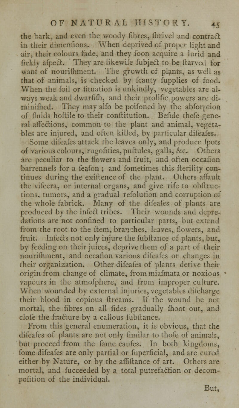 the hark, and even the woody fibres, fhrivel and contrad in their dimenfions. When deprived of proper light and air, their colours fade, and they foon acquire a lurid and fickly afpecl. They are likewile fubjeft to be ftarved for want of nourifhment. The growth of plants, as well as that of animals, is checked by fcanty fupplies of food. When the foil or fituation is unkindly, vegetables are al- ways weak and dwarfifh, and their prolific powers are di- miniflied. They may alfo be poifoned by the abforption of fluids hoflilc to their conflitution. Befide thefe gene- ral affections, common to the plant and animal, vegeta- bles are injured, and often killed, by particular difeafes. Some difeafes attack the leaves only, and produce fpots of various colours, rugofities, puflules, galls, &c. Others are peculiar to the flowers and fruit, and often occaiion barrennefs for a feafon ; and fometimes this fterility con- tinues during the exiflence of the plant. Others affauit the vifcera, or internal organs, and give rife to obfiruc- tions, tumors, and a gradual refolution and corruption of the whole fabrick. Many of the difeafes of plants are produced by the infedt tribes. Their wounds and depre- dations are not confined to particular parts, but extend from the root to the flem, branches, leaves, flowers, and fruit. Infeds not only injure the fubfiance of plants, but, by feeding on their juices, deprive them of a part of their nourifhment, and occafiion various difeafes or changes in their organization. Other difeafes of plants derive their origin from change of climate, from miafmata or noxious ' vapours in the atmofphere, and from improper culture. When wounded by external injuries, vegetables difcharge their blood in copious flreams. If the wound be not mortal, the fibres on all fides gradually fhoot out, and clofe the frafture by a callous fubilance. From this general enumeration, it is obvious, that the difeafes of plants are not only fimilar to thofe of animals, but proceed from the fame caufes. In both kingdoms, fome difeafes are only partial or fuperficial, and are cured either by Nature, or by the affiflance of art. Others are mortal, and fucceeded by a total putrefaftion or decom- pofition of the individi^al. But,