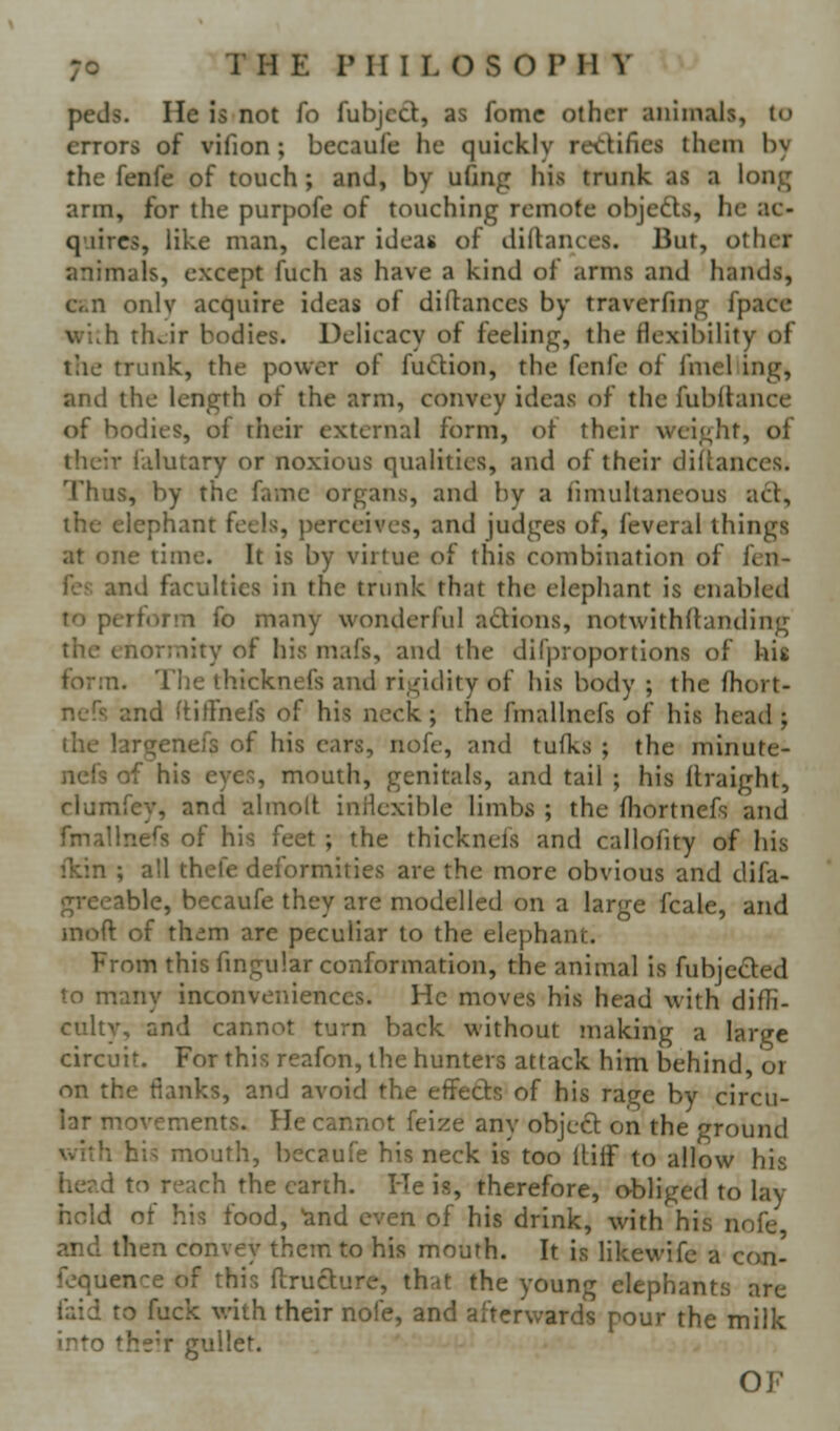 peds. He is not fo fubjcd, as fomc other animals, to errors of vifion; becaufe he quickly ret::lifies them by the fenfe of touch; and, by ufmg his trunk as a long arm, for the purpofe of touching remote objefts, he ac- quires, like man, clear ideas of diftances. But, other animals, except fuch as have a kind of arms and hands, Ci^n only acquire ideas of diftances by traverfing fpacc vf'nh th^ir bodies. Delicacy of feeling, the flexibility of the trunk, the power of fu<ftion, the fenfe of fniel ing, and the length of the arm, convey ideas of the fubllance of bodies, of their external form, of their weight, of their falutary or noxious qualities, and of their diftances. Thus, by the fame organs, and by a fimultaneous act, the elephant feels, perceives, and judges of, feveral things at one time. It is by virtue of this combination of fen- fcs and faculties in the trunk that the elephant is enabled to perform fo many wonderful adions, notvvithdanding the enormity of his mafs, and the di(proportions of kis form. The thicknefs and rigidity of his body ; the fhort- nefs and ftitfnefs of his neck; the fmallncfs of his head ; the largenefs of his cars, nofe, and tufks ; the minute- ncfs of his eyes, mouth, genitals, and tail ; his Rraight, clumfey, and almolt iniicxible limbs ; the fhortnefs and fmallnefs of his feet ; the thicknefs and callofity of his fkin ; all thefe deformities are the more obvious and difa- greeable, becaufe they are modelled on a large fcale, and moft of them are peculiar to the elephant. From this fmgular conformation, the animal is fubjeded to many inconveniences. He moves his head with diffi- culty, and cannot turn back without making a large circuit. For this reafon, the hunters attack him behind, or on the flanks, and avoid the effects of his rage by circu- lar movements. He cannot feize any object on the ground with his mouth, becaufe his neck is too llilf to allow his her.d to reach the earth. He is, therefore, o-bliged to lay hold of his food, ^nd even of his drink, with his nofe and then convey them to his mouth. It is likewife a can- fequence of this ftructure, that the young elephants are faid to fuck with their nofe, and afterwards pour the milk into the'r gullet. OF