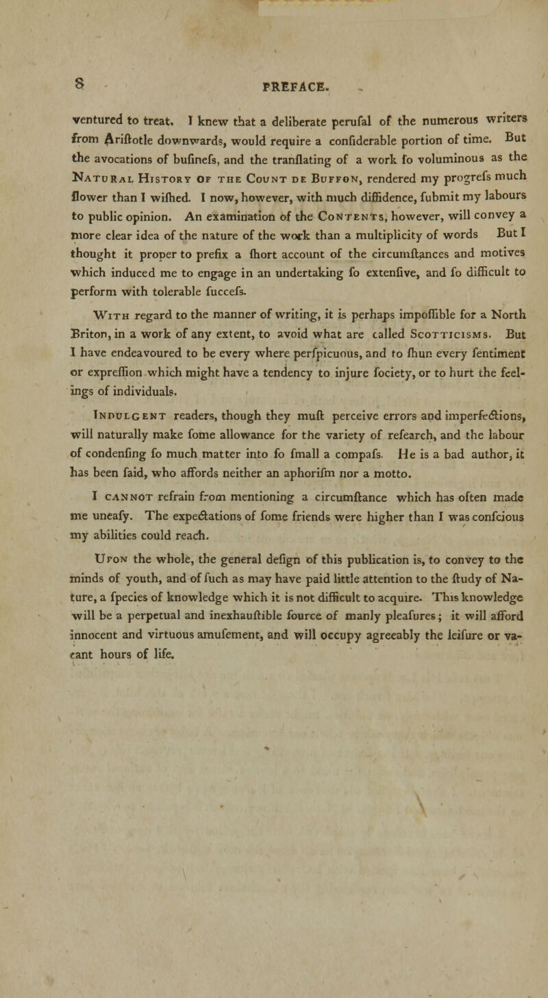 s ventured to treat. I knew that a deliberate perufal of the numerous writers from Ariftotle downwards, would require a confiderable portion of time. But the avocations of bufinefs, and the tranflating of a work fo voluminous as the Natural History of the Count de Buffon, rendered my progrefs much flower than I wilhed. I now, however, with much diffidence, fubmit my labours to public opinion. An examination of the Contents, however, will convey a more clear idea of the nature of the work than a multiplicity of words But I thought it proper to prefix a fhort account of the circumftances and motives which induced me to engage in an undertaking fo extenfive, and fo difficult to perform with tolerable fuccefs. With regard to the manner of writing, it is perhaps impoffible for a North Briton, in a work of any extent, to avoid what are called Scotticisms. But I have endeavoured to be every where perfpicuous, and to fhur. every fentiment or expreffion which might have a tendency to injure fociety, or to hurt the feel- ings of individuals. Indulgent readers, though they muft perceive errors and imperfections, will naturally make fome allowance for the variety of refearch, and the labour of condenfing fo much matter into fo fmall a compafs. He is a bad author, it has been faid, who affords neither an aphorifm nor a motto. I cannot refrain from mentioning a circumftance which has often made me uneafy. The expectations of fome friends were higher than I wasconfeious my abilities could reach. UroN the whole, the general defign of this publication is, to convey to the minds of youth, and of fuch as may have paid little attention to the ftudy of Na- ture, a fpecies of knowledge which it is not difficult to acquire. This knowledge will be a perpetual and inexhauftible fource of manly pleafures; it will afford innocent and virtuous amufement, and will occupy agreeably the leifure or va- cant hours of life.