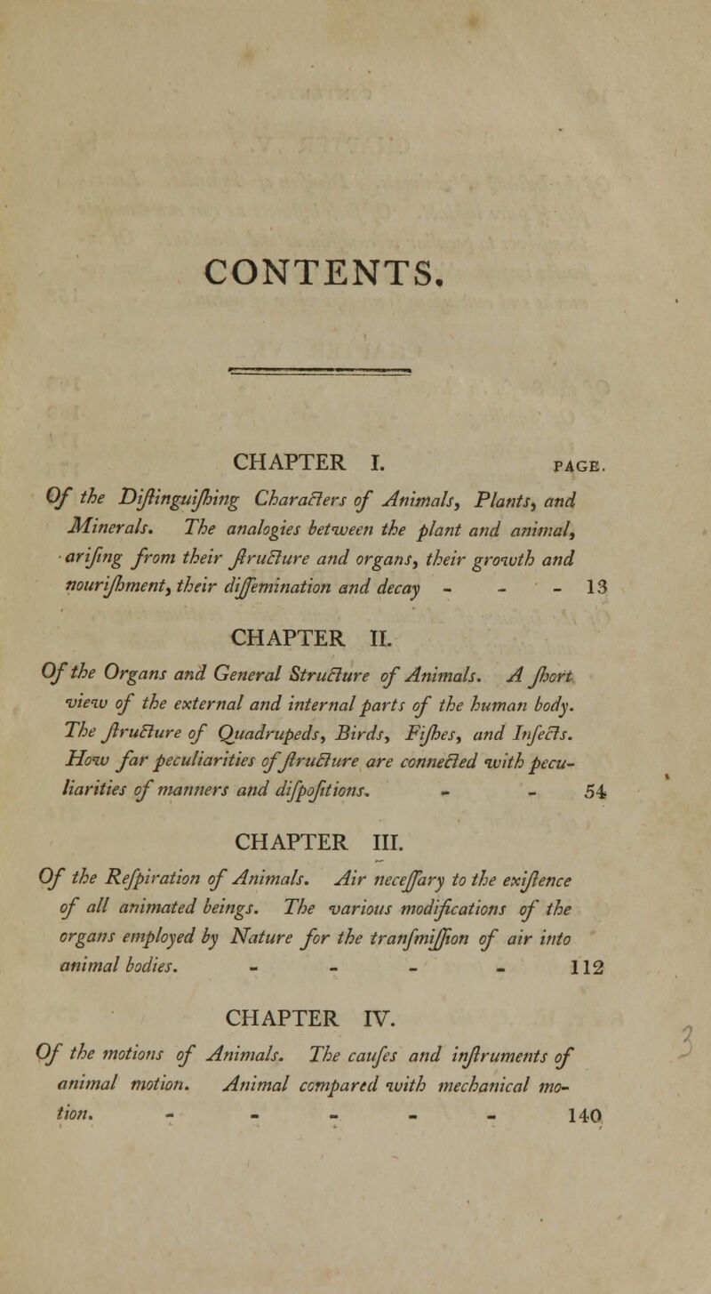 CONTENTS, CHAPTER I. page. Of the Diftingui/hing Characters of Animals, Plants, and Minerals. The analogies between the plant and animal, arifing from their firuclure and organs, their growth and nourifhment, their dijemination and decay - - - 13 CHAPTER II. Of the Organs and General Struclure of Animals. A port •view of the external and internal parts of the human body. The Jlrublure of Quadrupeds, Birds, Fijhes, and Infecls. How far peculiarities of firuclure are connecled with pecu- liarities of manners and difpofitions. - -54 CHAPTER III. Of the Refpiration of Animals. Air necejfary to the exijlence of all animated beings. The various modifications of the organs employed by Nature for the tranfmiffion of air into animal bodies. - - - - 112 CHAPTER IV. Of the motions of Animals. The caufes and inflruments of animal motion. Animal compared with mechanical mo- tion. - - - - - 140