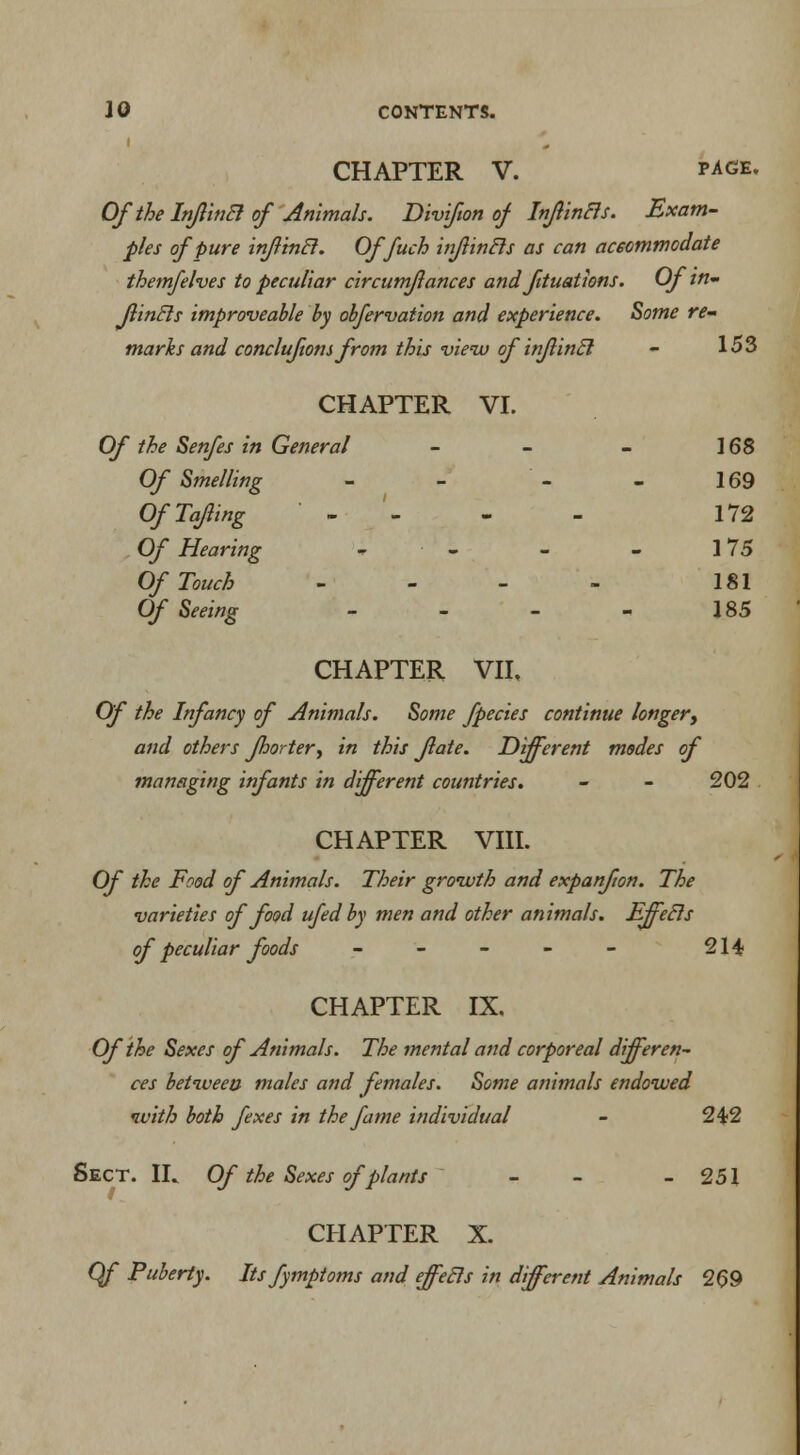 CHAPTER V. page. Of the InflinB of Animals. Divifon of InflinBs. Exam- ples of pure inflincl. Of fuch infintls as can accommodate them/elves to peculiar circumflances and fituations. Of in JlinEls improveable by obfervation and experience. Some re- marks and concluftons from this view ofinfincl - 153 CHAPTER VI. Of the Senfes in General - - - 168 Of Smelling - - - - 169 OfTaJling - 172 Of Hearing - - - 175 Of Touch - 181 Of Seeing - - - - 185 CHAPTER VII. Of the Infancy of Animals. Some fpecies continue longer, and others Jhortery in this fate. Different modes of managing infants in different countries. - - 202 CHAPTER VIII. Of the Food of Animals. Their growth and expanfon. The varieties of food ufed by men and other animals. Effecls of peculiar foods - - - - - 214 CHAPTER IX. Of the Sexes of Animals. The mental and corporeal differen- ces between males and females. Some animals endowed with both fexes in the fame individual - 242 Sect. IL Of the Sexes of plants - - 251 CHAPTER X. Qf Puberty. Its fymptoms and effecls in different Animals 269