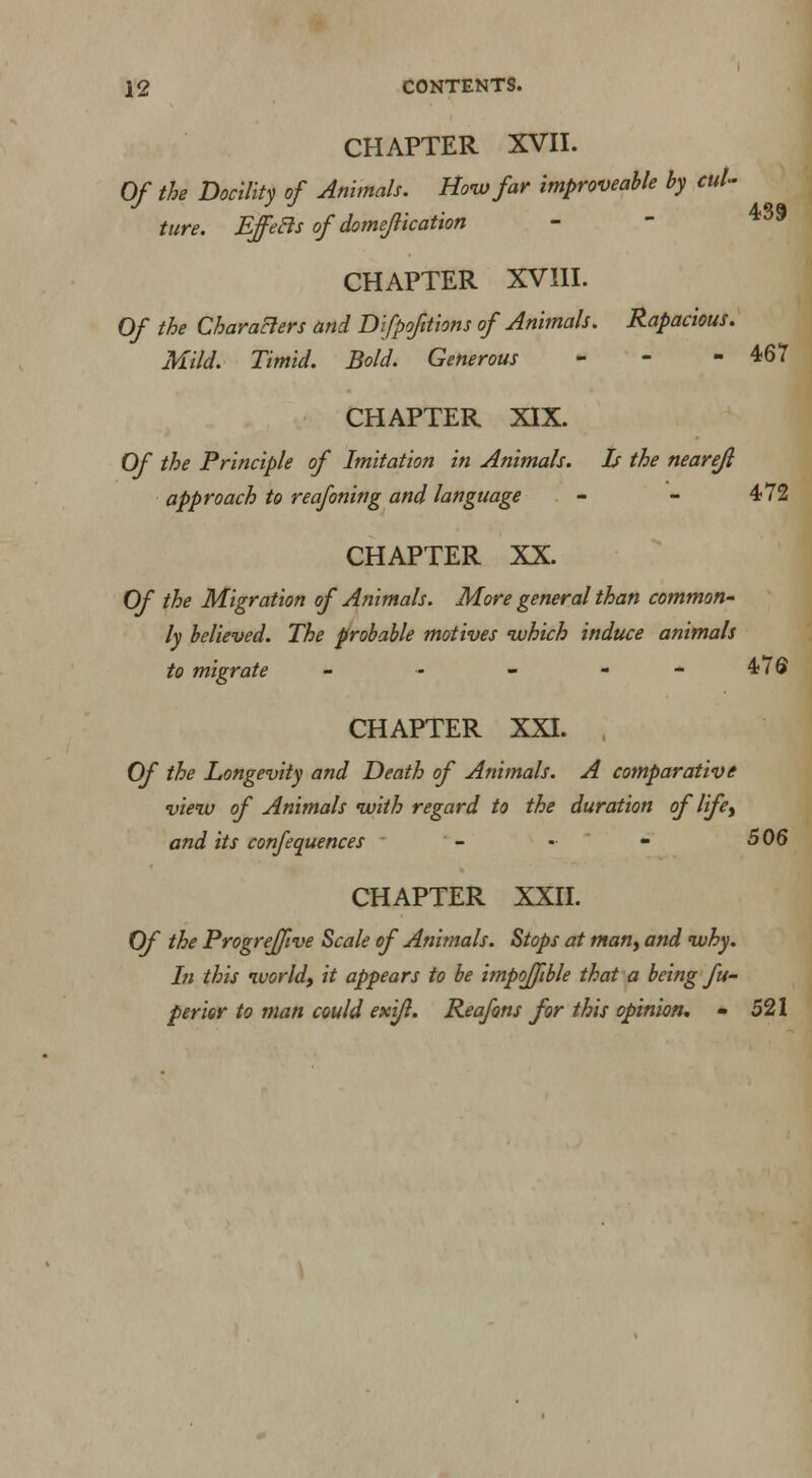 CHAPTER XVII. Of the Docility of Animals. How far improveable by cul- ture. Effecls of domejlicatton - - CHAPTER XVIII. Of the Characters and Difpofttions of Animals. Rapacious. Mild. Timid. Bold. Generous - - -467 CHAPTER XIX. Of the Principle of Imitation in Animals. Is the nearejl approach to reafoning and language - - 472 CHAPTER XX. Of the Migration of Animals. More general than common- ly believed. The probable motives which induce animals to migrate - - - - - 4 / © CHAPTER XXI. Of the Longevity and Death of Animals. A comparative view of Animals with regard to the duration of life, and its confequences - - - 506 CHAPTER XXII. Of the Progrejfive Scale of Animals. Stops at man, and why. In this world, it appears to be impofftble that a being fu- perier to man could exi/l. Reafons for this opinion. - 521