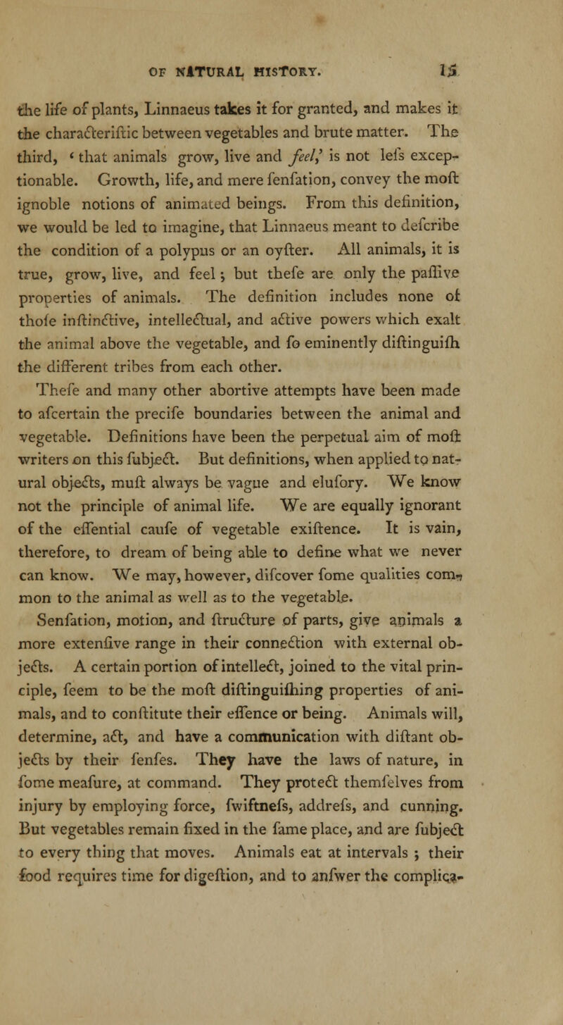 the life of plants, Linnaeus takes it for granted, and makes it the characteriftic between vegetables and brute matter. The third, < that animals grow, live and feel,' is not leis excep- tionable. Growth, life, and mere fenfation, convey the mod ignoble notions of animated beings. From this definition, we would be led to imagine, that Linnaeus meant to defcribe the condition of a polypus or an oyfter. All animals, it is true, grow, live, and feel; but thefe are only the paffive properties of animals. The definition includes none ot thofe inftinctive, intellectual, and active powers which exalt the animal above the vegetable, and fo eminently diftinguilh, the different tribes from each other. Thefe and many other abortive attempts have been made to afcertain the precife boundaries between the animal and vegetable. Definitions have been the perpetual aim of mod writers on this fubjecl. But definitions, when applied tq nat- ural objects, muft always be vague and elufory. We know not the principle of animal life. We are equally ignorant of the effential caufe of vegetable exiftence. It is vain, therefore, to dream of being able to define what we never can know. We may, however, difcover fome qualities com.? mon to the animal as well as to the vegetable. Senfation, motion, and ffructure of parts, give animals a more extenfive range in their connection with external ob- jects. A certain portion of intellect, joined to the vital prin- ciple, feem to be the moft diftinguifhing properties of ani- mals, and to conftitute their eflence or being. Animals will, determine, act, and have a communication with diftant ob- jects by their fenfes. They have the laws of nature, in fome meafure, at command. They protect themfelves from injury by employing force, fwiftnefs, addrefs, and cunning. But vegetables remain fixed in the fame place, and are fubject to every thing that moves. Animals eat at intervals ; their food requires time for digeftion, and to anfwer the complies-