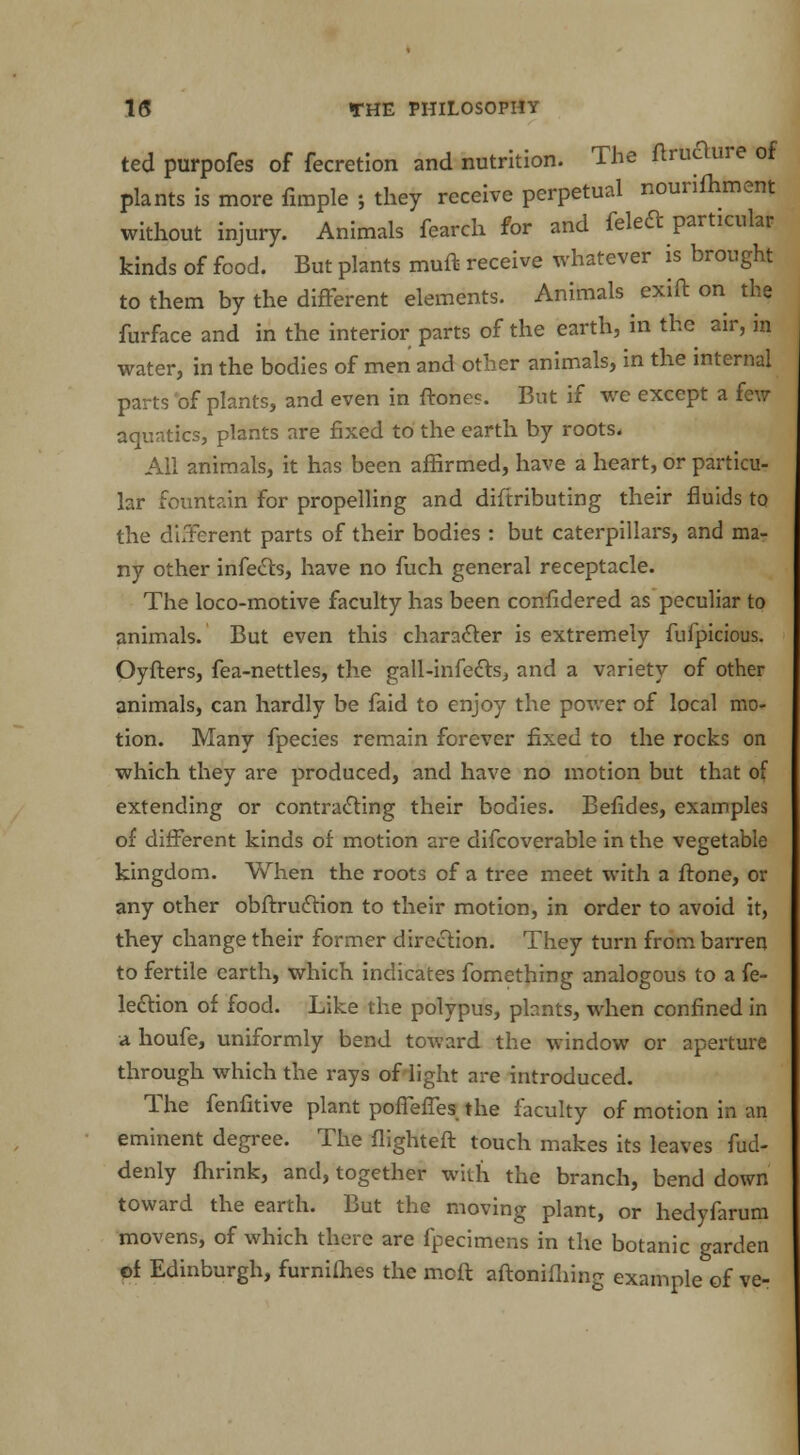 ted purpofes of fecretion and nutrition. The ftruaure of plants is more fimple ; they receive perpetual nourifhment without injury. Animals fearch for and feleft particular kinds of food. But plants rauft receive whatever is brought to them by the different elements. Animals exift on the furface and in the interior parts of the earth, in the air, in water, in the bodies of men and other animals, in the internal parts of plants, and even in {tones. But if we except a few aquatics, plants are fixed to the earth by roots. All animals, it has been affirmed, have a heart, or particu- lar fountain for propelling and diftributing their fluids to the different parts of their bodies : but caterpillars, and ma- ny other infects, have no fuch general receptacle. The loco-motive faculty has been confidered as peculiar to animals. But even this character is extremely fufpicious. Oyfters, fea-nettles, the gall-infects, and a variety of other animals, can hardly be faid to enjoy the power of local mo- tion. Many fpecies remain forever fixed to the rocks on which they are produced, and have no motion but that of extending or contracting their bodies. Befides, examples of different kinds of motion are difcoverable in the vegetable kingdom. When the roots of a tree meet with a frone, or any other obftruction to their motion, in order to avoid it, they change their former direction. They turn from barren to fertile earth, which indicates fomething analogous to a fe- ledtion of food. Like the polypus, plants, when confined in a houfe, uniformly bend toward the window or aperture through which the rays of light are introduced. The fenfitive plant poflefles the faculty of motion in an eminent degree. The flighteft touch makes its leaves fud- denly fhrink, and, together with the branch, bend down toward the earth. But the moving plant, or hedyfarum movens, of which there are fpecimens in the botanic garden of Edinburgh, furnifhes the moft aftonifliing example of ve-