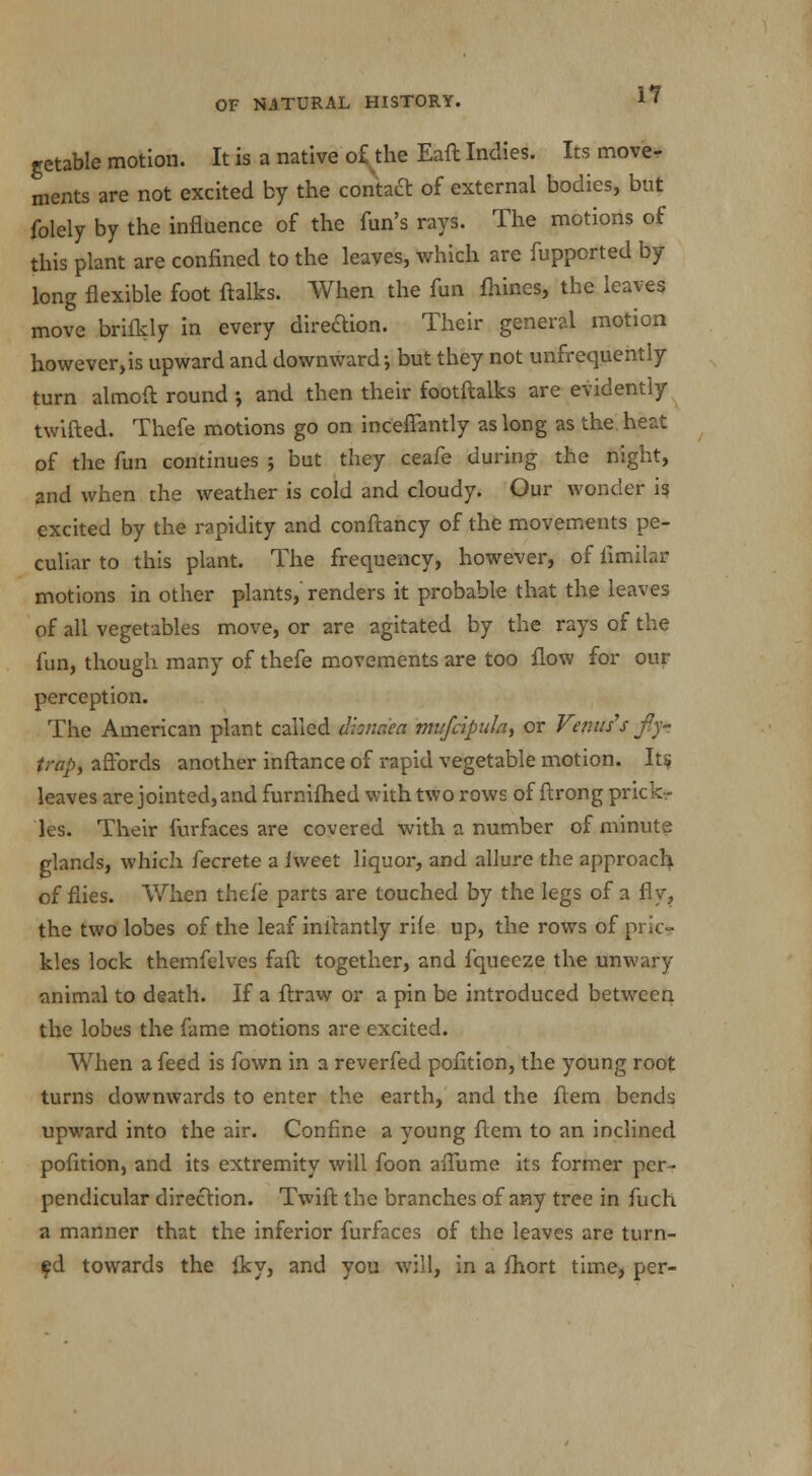getable motion. It is a native of the Eaft Indies. Its move- ments are not excited by the contact of external bodies, but folely by the influence of the fun's rays. The motions of this plant are confined to the leaves, which are fupported by long flexible foot ftalks. When the fun fhines, the leaves move brifkly in every dire&ion. Their general motion however,is upward and downward-, but they not unfrequently turn almoft round •, and then their footftalks are evidently twifted. Thefe motions go on inceffantly as long as the. heat of the fun continues ; but they ceafe during the night, and when the weather is cold and cloudy. Our wonder is excited by the rapidity and conftancy of the movements pe- culiar to this plant. The frequency, however, of fimilar motions in other plants,' renders it probable that the leaves of all vegetables move, or are agitated by the rays of the fun, though many of thefe movements are too flow for our perception. The American plant called dionaea mufcipula, or Venus's fly- trap, affords another inftance of rapid vegetable motion. Its leaves are jointed, and furnifhed with two rows of ftrong prick- les. Their furfaces are covered with a number of minute glands, which fecrete a Jweet liquor, and allure the approach, of flies. When thefe parts are touched by the legs of a fly, the two lobes of the leaf initantly rile up, the rows of pric- kles lock themfelves faft together, and fquecze the unwary animal to death. If a ftraw or a pin be introduced between the lobes the fame motions are excited. When a feed is fown in a reverfed pofition, the young root turns downwards to enter the earth, and the flem bends upward into the air. Confine a young ftem to an inclined pofition, and its extremity will foon aflume its former per- pendicular direction. Twift the branches of any tree in fuch a manner that the inferior furfaces of the leaves are turn- ed towards the Iky, and you will, in a fhort time, per-