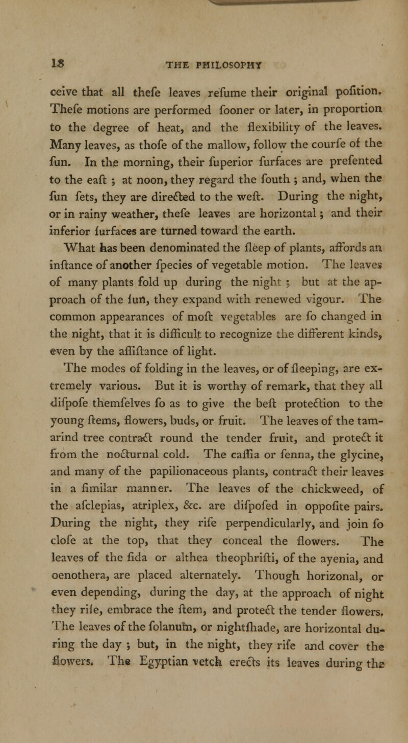 ceive that all thefe leaves refume their original pofition. Thefe motions are performed fooner or later, in proportion to the degree of heat, and the flexibility of the leaves. Many leaves, as thofe of the mallow, follow the courfe of the fun. In the morning, their fuperior furfaces are prefented to the eaft ; at noon, they regard the fouth ; and, when the fun fets, they are directed to the weft. During the night, or in rainy weather, thefe leaves are horizontal; and their inferior furfaces are turned toward the earth. What has been denominated the fleep of plants, affords an inftance of another fpecies of vegetable motion. The leaves of many plants fold up during the night ; but at the ap- proach of the lun, they expand with renewed vigour. The common appearances of moft vegetables are fo changed in the night, that it is difficult to recognize the different kinds, even by the afliftance of light. The modes of folding in the leaves, or of fleeping, are ex- tremely various. But it is worthy of remark, that they all difpofe themfelves fo as to give the beft protection to the young ftems, flowers, buds, or fruit. The leaves of the tam- arind tree contract round the tender fruit, and protect it from the nocturnal cold. The caflia or fenna, the glycine, and many of the papilionaceous plants, contract their leaves in a fimilar manner. The leaves of the chickweed, of the afclepias, atriplex, &c. are difpofed in oppofite pairs. During the night, they rife perpendicularly, and join fo clofe at the top, that they conceal the flowers. The leaves of the fida or althea theophrifti, of the ayenia, and Oenothera, are placed alternately. Though horizonal, or even depending, during the day, at the approach of night they rile, embrace the ftem, and protect the tender flowers. The leaves of the folanum, or nightfhade, are horizontal du- ring the day •, but, in the night, they rife and cover the flowers. The Egyptian vetch erects its leaves during the