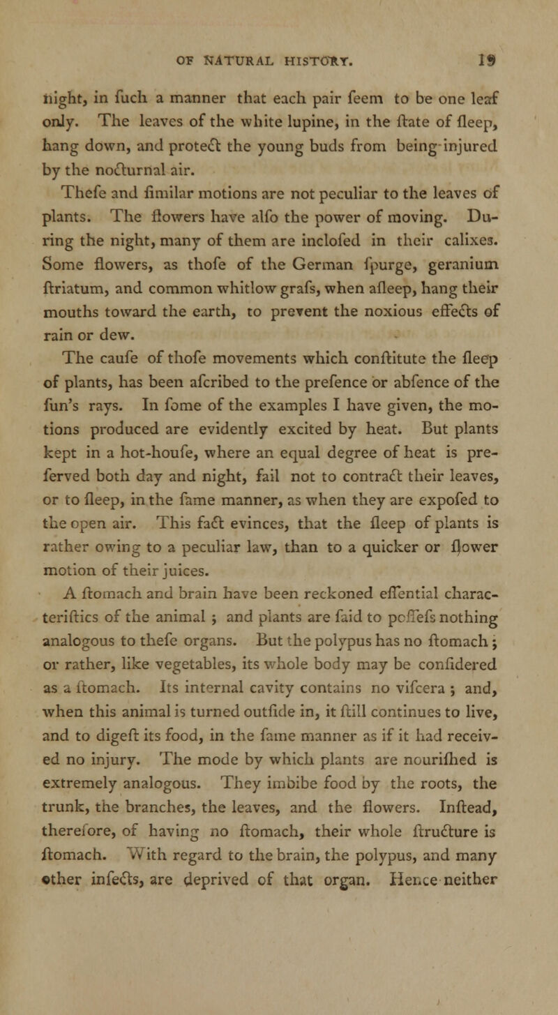 night, in fuch a manner that each pair feem to be one leaf only. The leaves of the white lupine, in the ftate of fleep, hang down, and protect the young buds from being-injured by the nocturnal air. Thefe and fimilar motions are not peculiar to the leaves of plants. The flowers have alfo the power of moving. Du- ring the night, many of them are inclofed in their calixes. Some flowers, as thofe of the German fpurge, geranium ftriatum, and common whitlow grafs, when afleep, hang their mouths toward the earth, to prevent the noxious effects of rain or dew. The caufe of thofe movements which conftitute the fleep of plants, has been afcribed to the prefence or abfence of the fun's rays. In feme of the examples I have given, the mo- tions produced are evidently excited by heat. But plants kept in a hot-houfe, where an equal degree of heat is pre- ferred both day and night, fail not to contract their leaves, or to fleep, in the fame manner, as when they are expofed to the open air. This fact evinces, that the fleep of plants is rather owing to a peculiar law, than to a quicker or flower motion of their juices. A ftomach and brain have been reckoned eflential charac- teriftics of the animal ; and plants are faid to pcfiefs nothing analogous to thefe organs. But the polypus has no ftomach; or rather, like vegetables, its whole body may be confldered as a ftomach. Its internal cavity contains no vifcera ; and, when this animal is turned outfkle in, it ftill continues to live, and to digeft its food, in the fame manner as if it had receiv- ed no injury. The mode by which plants are nourifhed is extremely analogous. They imbibe food by the roots, the trunk, the branches, the leaves, and the flowers. Inftead, therefore, of having no ftomach, their whole ftructure is ftomach. With regard to the brain, the polypus, and many ether infects, are deprived of that organ. Hence neither