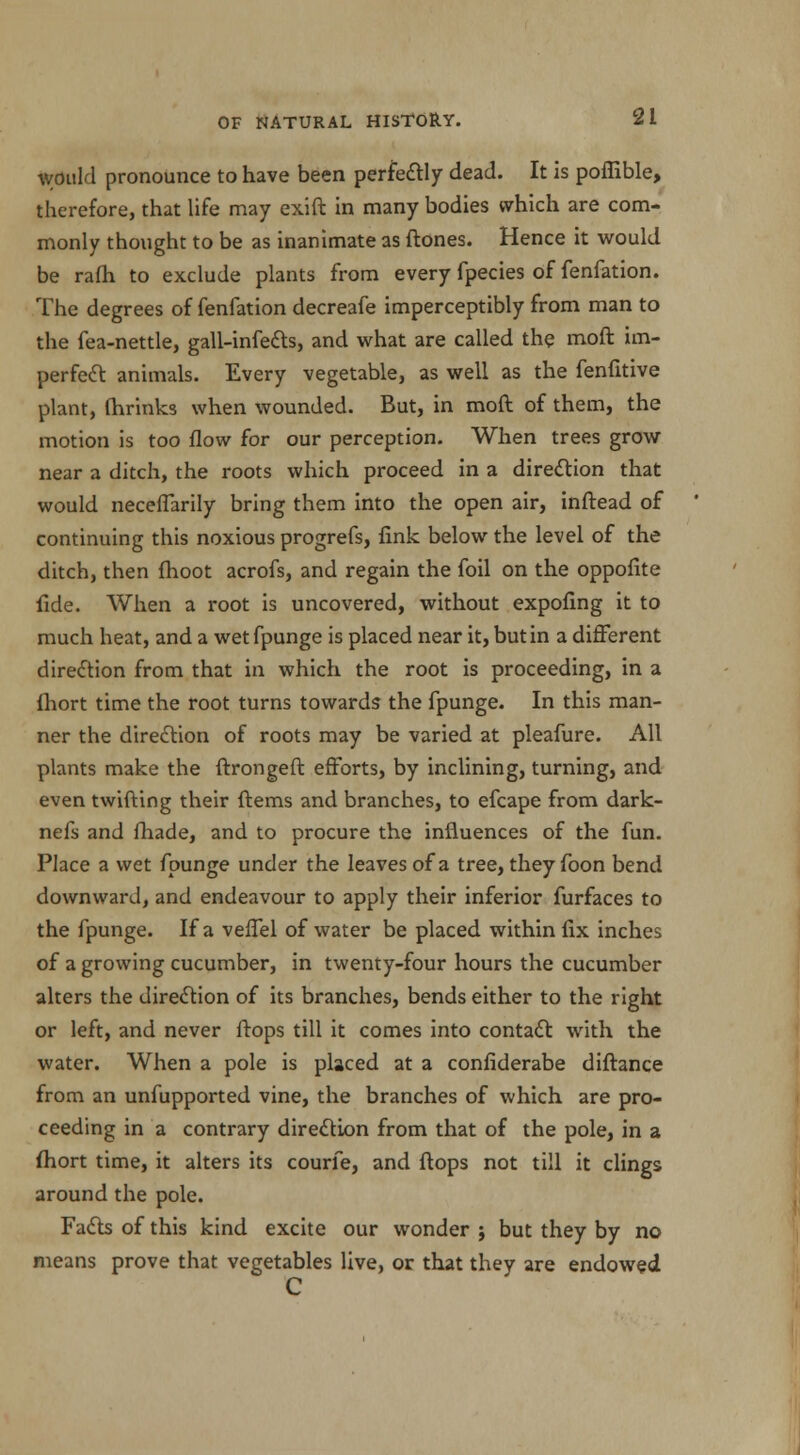 would pronounce to have been perfectly dead. It is poffible, therefore, that life may exift in many bodies which are com- monly thought to be as inanimate as ftones. Hence it would be rafh to exclude plants from every fpecies of fenfation. The degrees of fenfation decreafe imperceptibly from man to the fea-nettle, gall-infects, and what are called the moft im- perfect animals. Every vegetable, as well as the fenfitive plant, fhrinks when wounded. But, in moft of them, the motion is too flow for our perception. When trees grow near a ditch, the roots which proceed in a direction that would neceffarily bring them into the open air, inftead of continuing this noxious progrefs, fink below the level of the ditch, then {hoot acrofs, and regain the foil on the oppofite fide. When a root is uncovered, without expofing it to much heat, and a wet fpunge is placed near it, but in a different direction from that in which the root is proceeding, in a fhort time the root turns towards the fpunge. In this man- ner the direction of roots may be varied at pleafure. All plants make the ftrongeft efforts, by inclining, turning, and even twifting their ftems and branches, to efcape from dark- nefs and fhade, and to procure the influences of the fun. Place a wet fpunge under the leaves of a tree, they foon bend downward, and endeavour to apply their inferior furfaces to the fpunge. If a veffel of water be placed within fix inches of a growing cucumber, in twenty-four hours the cucumber alters the direction of its branches, bends either to the right or left, and never flops till it comes into contact with the water. When a pole is placed at a confiderabe diftance from an unfupported vine, the branches of which are pro- ceeding in a contrary direction from that of the pole, in a fhort time, it alters its courfe, and flops not till it clings around the pole. Facts of this kind excite our wonder j but they by no means prove that vegetables live, or that they are endowed C