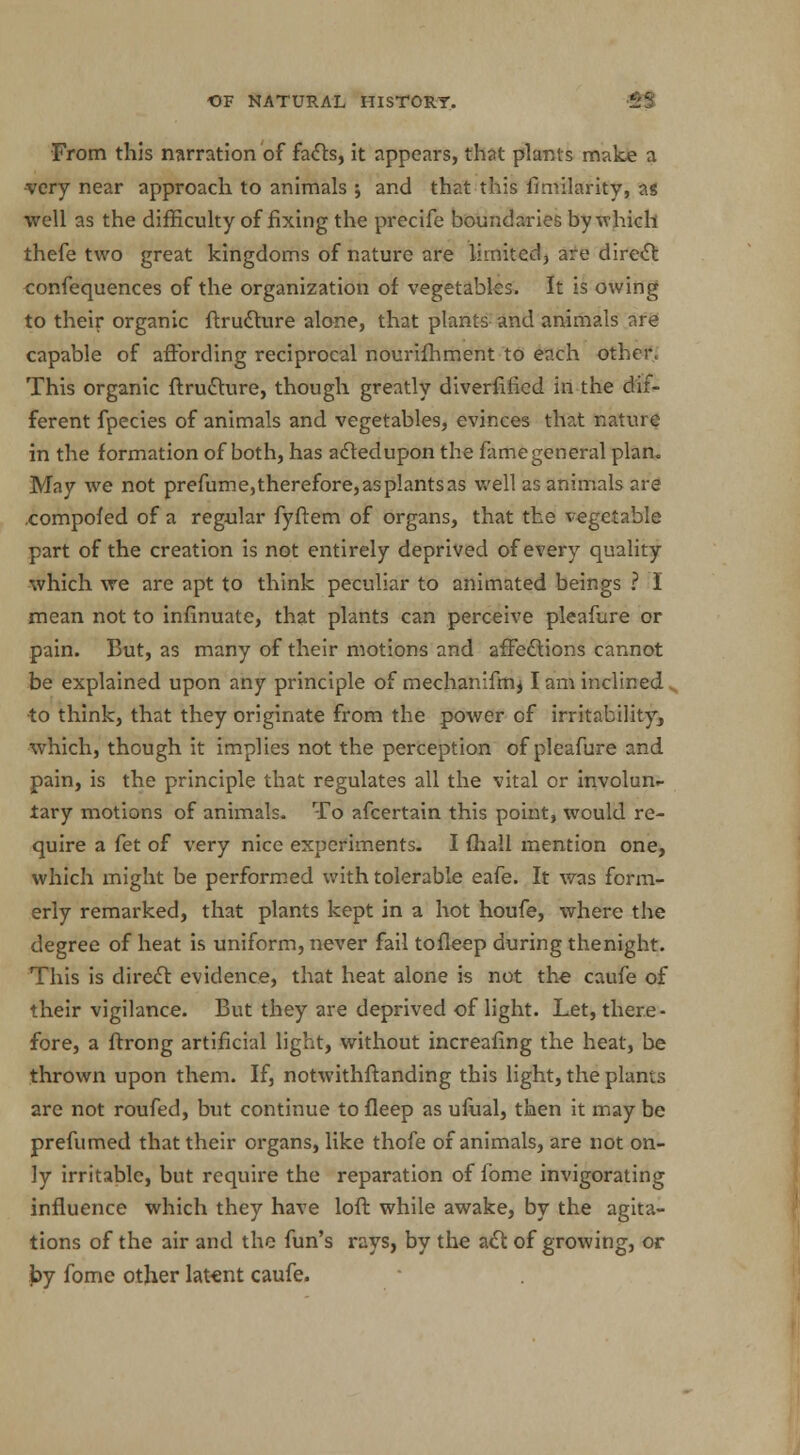 From this narration of facts, it appears, that plants make a •very near approach to animals ; and that this fimilarity, a* well as the difficulty of fixing the precife boundaries by which thefe two great kingdoms of nature are limited, are direct confequences of the organization of vegetables. It is owing to their organic ftrucrure alone, that plants and animals are capable of affording reciprocal nourifhment to each other. This organic ftrucrure, though greatly diversified in the dif- ferent fpecies of animals and vegetables, evinces that nature in the formation of both, has acledupon the fame general plan. May we not prefume, therefore, as plants as well as animals are .compofed of a regular fyftem of organs, that the vegetable part of the creation is not entirely deprived of every quality which we are apt to think peculiar to animated beings ? I mean not to infinuate, that plants can perceive pleafure or pain. But, as many of their motions and affections cannot be explained upon any principle of mechanifmj I am inclined ■to think, that they originate from the power of irritability, which, though it implies not the perception of pleafure and pain, is the principle that regulates all the vital or involun- tary motions of animals. To afcertain this point, would re- quire a fet of very nice experiments. I fhall mention one, which might be performed with tolerable eafe. It was form- erly remarked, that plants kept in a hot houfe, where the degree of heat is uniform, never fail tofleep during thenight. This is direct evidence, that heat alone is not the caufe of their vigilance. But they are deprived of light. Let, there- fore, a ftrong artificial light, without increafing the heat, be thrown upon them. If, notwithftanding this light, the plants are not roufed, but continue to fleep as ufual, then it may be prefumed that their organs, like thofe of animals, are not on- ly irritable, but require the reparation of lome invigorating influence which they have loft while awake, by the agita- tions of the air and the fun's rays, by the act of growing, or by fome other latent caufe.