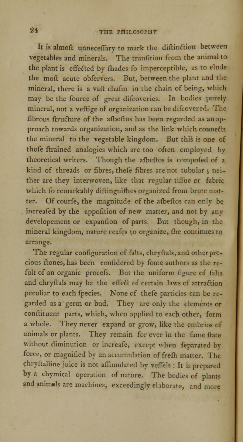 It is almoft unneceflary to mark the diftinclion between vegetables and minerals. The transition from the animal to the plant is effected by fhades fo imperceptible, as to elude the mod acute obfervers. But, between the plant and the mineral, there is a vaft chafm in the chain of being, which may be the fource of great difcoveries. In bodies purely mineral, not a veftige of organi2ation can be difcovered. The fibrous Structure of the afbeftos has been regarded as an ap- proach towards organization, and as the link which connects the mineral to the vegetable kingdom. But this is one of thofe ftrained analogies which are too often employed by theoretical writers. Though the afbeftos is compofed of a kind of threads or fibres, thefe fibres are not tubular ; neU ther are they interwoven, like that regular tiiluc or fabric which fo remarkably diftinguifb.es organized from brute mat- ter. Of courfe, the magnitude of the afbeftos can only be increafed by the appofition of new matter, and not by any developement or expanfion of parts. But though, in the mineral kingdom, nature ceafes to organize, fhe continues to arrange. The regular configuration of falts, chryftals, and other pre- cious ftones, has been confidered by fome authors as the re- fult of an organic procefs. But the uniform figure of falts and chryftals may be the effect of certain laws of attraction peculiar to each fpecies. None of thefe particles can be re- garded as a germ or bud. They are only the elements or conflituent parts, which, when applied to each other, form a whole. They never expand or grow, like the embrios of animals or plants. They remain for ever in the fame ftate without diminution or increafe, except when Separated by force, or magnified by an accumulation of frefh matter. The chryftalline juice is not affimulated by veffels : It is prepared by a chymical operation of nature. The bodies of plants and animals are machines, exceedingly elaborate, and more