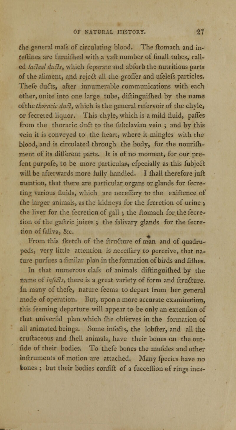 the general mafs of circulating blood. The ftomach and in- teftines are furnifhed with a vaft number of fmall tubes, call- ed lacteal duels, which feparate and abforb the nutritious parts of the aliment, and reject all the groffer and ufelefs particles. Thefe duels, after innumerable communications with each Other, unite into one large tube, diftinguifhed by the name ohhe thoracic duel, which is the general refervoir of the chyle, or fecreted liquor. This chyle, which is a mild fluid, pafles from the thoracic duct to the fubclavian vein ; and by this Vein it is conveyed to the heart, where it mingles with the blood, and is circulated through the body, for the nourifh- ment of its different parts. It is of no moment, for our pre- fent purpofe, to be more particular-, efpecially as this fubjedT: will be afterwards more fully handled. I fhall therefore juft mention, that there are particular organs or glands for fecre- ting various fluids, which are neceflary to the exiftence of the larger animals, as the kidneys for the fecretion of urine ; the liver for the fecretion of gall ; the ftomach for the fecre- lion of the gaftric juices ; the falivary glands for the fecre- tion of faliva, &c. From this fketch of the ftru&ure of man and of quadru- peds, very little attention is neceflary to perceive, that na- ture purfues a fimilar plan in the formation of birds and fillies. In that numerous clafs of animals diftinguifhed by the flame of infeSts^ there is a great variety of form and ftrudture. In many of thefe, nature feems to depart from her general mode of operation. But, upon a more accurate examination, this feeming departure will appear to be only an extenflon of that univerfal plan which {he obferves in the formation of all animated beings. Some infetts, the lobfter, and all the cruftaceous and fhell animals, have their bones on the out- fide of their bodies. To thefe bones the mufcles and other inftruments of motion are attached. Many fpecies have no bones ; but their bodies confift of a fucceflion of rings inca-