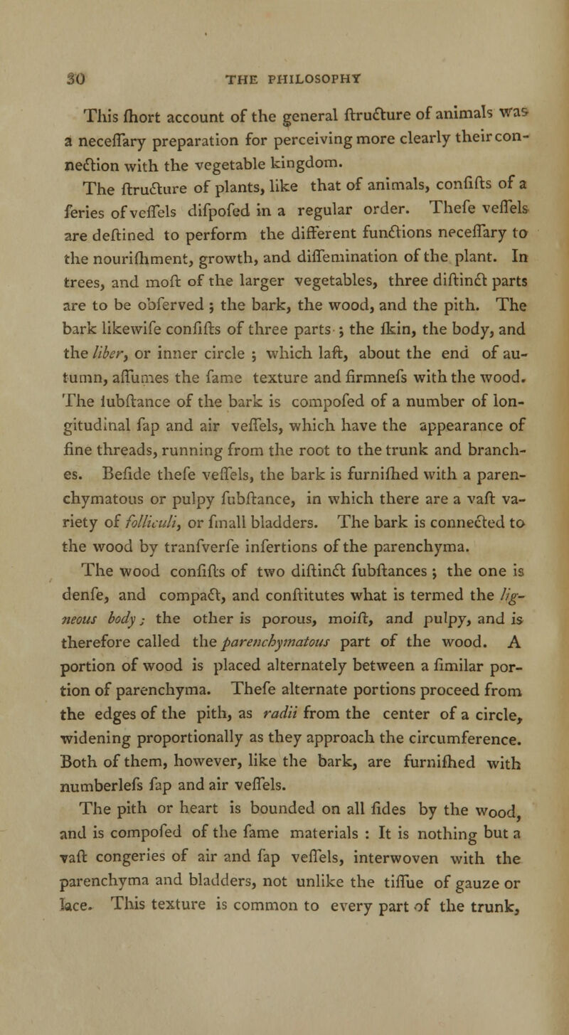 This fhort account of the general ftrudture of animals was a neceflary preparation for perceiving more clearly their con- nection with the vegetable kingdom. The ftrudture of plants, like that of animals, confifts of a feries of veflels difpofed in a regular order. Thefe veflels are deftined to perform the different functions neceflary to the nourishment, growth, and diffemination of the plant. In trees, and moft of the larger vegetables, three diftinct parts are to be obferved ; the bark, the wood, and the pith. The bark likewife confifts of three parts j the fkin, the body, and the liber, or inner circle ; which laft, about the end of au- tumn, aflumes the fame texture and firmnefs with the wood. The iubftance of the bark is compofed of a number of lon- gitudinal fap and air vefTels, which have the appearance of fine threads, running from the root to the trunk and branch- es. Befide thefe veflels, the bark is furnifhed with a paren- chymatous or pulpy fubftance, in which there are a vaft va- riety of folliculi, or fmall bladders. The bark is connected to the wood by tranfverfe infertions of the parenchyma. The wood confifts of two diftinct fubftances j the one is denfe, and compact, and conftitutes what is termed the lig- neous body; the other is porous, moift, and pulpy, and is therefore called the parenchymatous part of the wood. A portion of wood is placed alternately between a fimilar por- tion of parenchyma. Thefe alternate portions proceed from the edges of the pith, as radii from the center of a circle, widening proportionally as they approach the circumference. Both of them, however, like the bark, are furnifhed with numberlefs fap and air veflels. The pith or heart is bounded on all fides by the wood, and is compofed of the fame materials : It is nothing but a vaft congeries of air and fap veflels, interwoven with the parenchyma and bladders, not unlike the tiflue of gauze or lace. This texture is common to every part of the trunk,