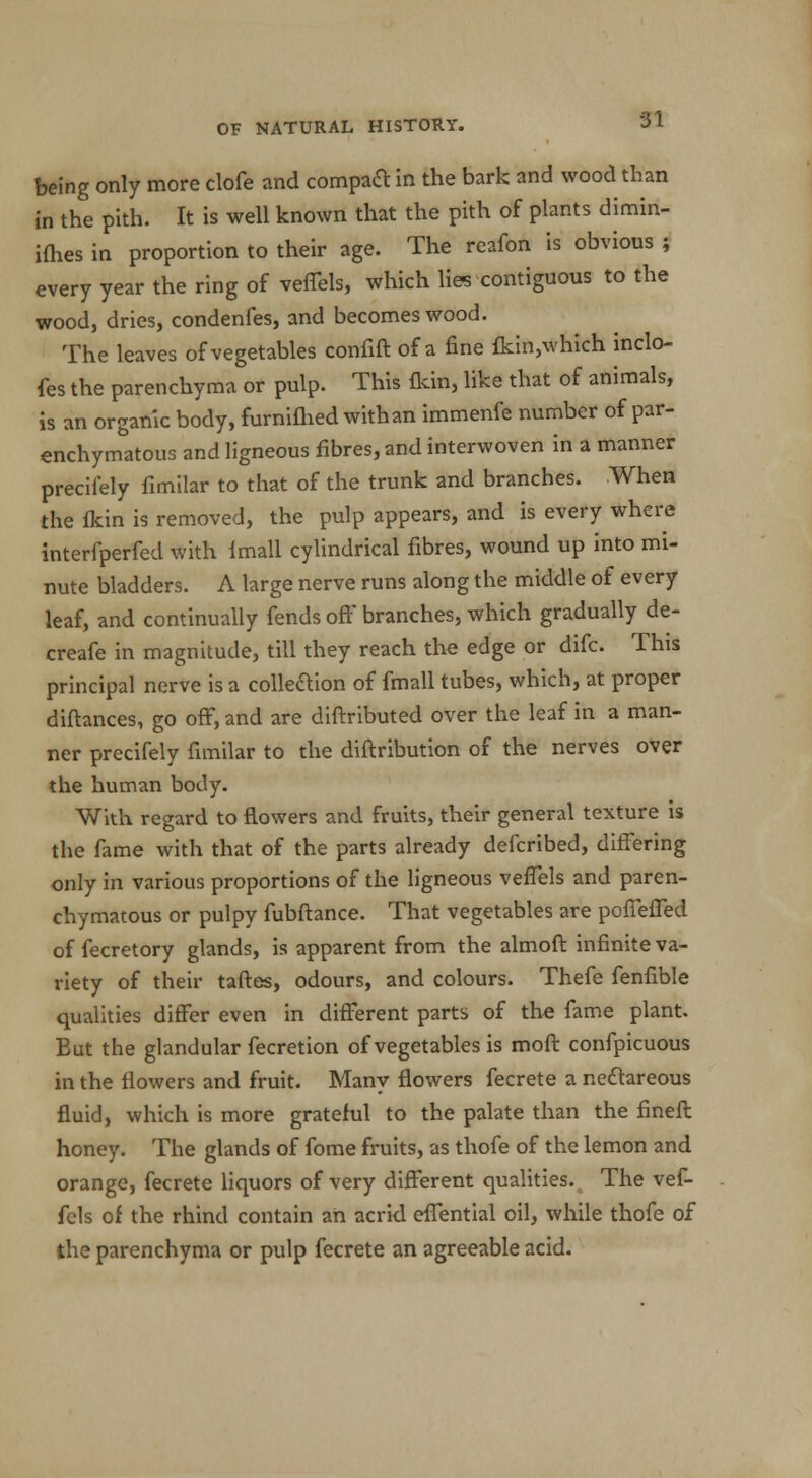 being only more clofe and compart in the bark and wood than in the pith. It is well known that the pith of plants dimin- ifhes in proportion to their age. The reafon is obvious ; every year the ring of velTels, which lies contiguous to the wood, dries, condenfes, and becomes wood. The leaves of vegetables confift of a fine fkin,which indo- fes the parenchyma or pulp. This flcin, like that of animals, is an organic body, furniflied with an immenfe number of par- enchymatous and ligneous fibres, and interwoven in a manner precifely fimilar to that of the trunk and branches. When the fkin is removed, the pulp appears, and is every where interfperfed with {mail cylindrical fibres, wound up into mi- nute bladders. A large nerve runs along the middle of every leaf, and continually fends off branches, which gradually de- crcafe in magnitude, till they reach the edge or difc. This principal nerve is a colleaion of fmall tubes, which, at proper diftances, go off, and are diftributed over the leaf in a man- ner precifely fimilar to the diftribution of the nerves over the human body. With regard to flowers and fruits, their general texture is the fame with that of the parts already defcribed, differing only in various proportions of the ligneous veflels and paren- chymatous or pulpy fubftance. That vegetables are pcffeffed of fecretory glands, is apparent from the almoft infinite va- riety of their taftes, odours, and colours. Thefe fenlible qualities differ even in different parts of the fame plant. But the glandular fecretion of vegetables is moft confpicuous in the flowers and fruit. Many flowers fecrete a neftareous fluid, which is more grateful to the palate than the fineft honey. The glands of fome fruits, as thofe of the lemon and orange, fecrete liquors of very different qualities. The vef- fels of the rhind contain an acrid effential oil, while thofe of the parenchyma or pulp fecrete an agreeable acid.
