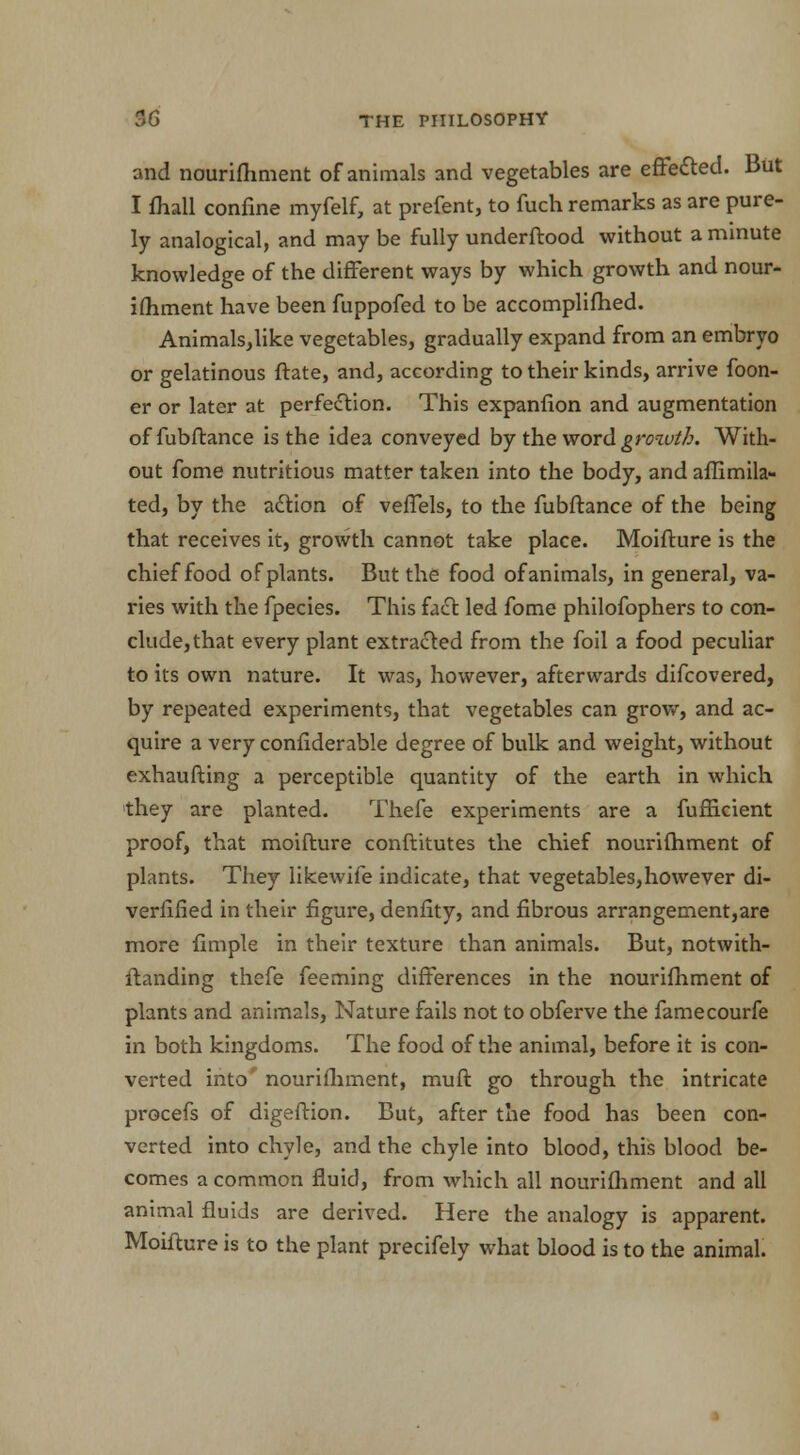 and nourifhment of animals and vegetables are effected. But I fhall confine myfelf, at prefent, to fuch remarks as are pure- ly analogical, and may be fully underftood without a minute knowledge of the different ways by which growth and nour- ifhment have been fuppofed to be accomplilhed. Animalsjlike vegetables, gradually expand from an embryo or gelatinous ftate, and, according to their kinds, arrive foon- er or later at perfection. This expanfion and augmentation of fubftance is the idea conveyed by the word growth. With- out fome nutritious matter taken into the body, and affimila- ted, by the action of veffels, to the fubftance of the being that receives it, growth cannot take place. Moifture is the chief food of plants. But the food of animals, in general, va- ries with the fpecies. This fact led fome philofophers to con- clude, that every plant extracted from the foil a food peculiar to its own nature. It was, however, afterwards difcovered, by repeated experiments, that vegetables can grow, and ac- quire a very confiderable degree of bulk and weight, without exhaufting a perceptible quantity of the earth in which they are planted. Thefe experiments are a fufficient proof, that moifture conftitutes the chief nourifhment of plants. They likewife indicate, that vegetables,however di- verfified in their figure, denfity, and fibrous arrangement,are more fimple in their texture than animals. But, notwith- standing thefe feeming differences in the nourifhment of plants and animals, Nature fails not to obferve the famecourfe in both kingdoms. The food of the animal, before it is con- verted into' nourifhment, muft go through the intricate procefs of digeftion. But, after the food has been con- verted into chyle, and the chyle into blood, this blood be- comes a common fluid, from which all nourifhment and all animal fluids are derived. Here the analogy is apparent. Moifture is to the plant precifely what blood is to the animal.