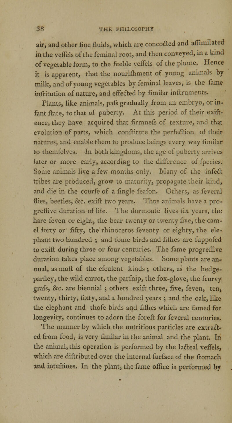 air, and other fine fluids, which are concofted and affimilated in the veflels of the feminal root, and then conveyed, in a kind of vegetable form, to the feeble veflels of the plume. Hence it is apparent, that the nourifhment of young animals by milk, and of young vegetables by feminal leaves, is the fame inftitution of nature, and effected by flmilar inftrumems. Plants, like animals, pafs gradually from an embryo, or in- fant ftate, to that of puberty. At this period of their exift- ence, they have acquired that firmnefs of texture, and that evolution of parts, which conftitute the perfection of their natures, and enable them to produce beings every way flmilar to themielves. In both kingdoms, the age of puberty arrives later or more early, according to the difference of fpecies. Some animals live a few months only. Many of the infect, tribes are produced, grow to maturity, propagate their kind, and die in the courfe of a Angle feafon. Others, as feveral flies, beetles, &c. exift two years. Thus animals have a pro- greflive duration of life. The dormoufe lives fix years, the hare feven or eight, the bear twenty or twenty five, the cam- el forty or fifty, the rhinoceros feventy or eighty, the ele- phant two hundred ; and fome birds and fifties are fuppofed to exift during three or four centuries. The fame progreflive duration takes place among vegetables. Some plants are an- nual, as moft of the efculent kinds ; others, as the hedge- parfley, the wild carrot, the parfnip, the fox-glove, the fcurvy grafs, &c. are biennial j others exift three, five, feven, ten, twenty, thirty, fixty, and a hundred years ; and the oak, like the elephant and thofe birds and fifties which are famed for longevity, continues to adorn the foreft for feveral centuries. The manner by which the nutritious particles are extract- ed from food, is very fimilar in the animal and the plant. In the animal, this operation is performed by the lacteal veflels, which are distributed over the internal furface of the ftomach and inteftines. In the plant, the fame office is performed by