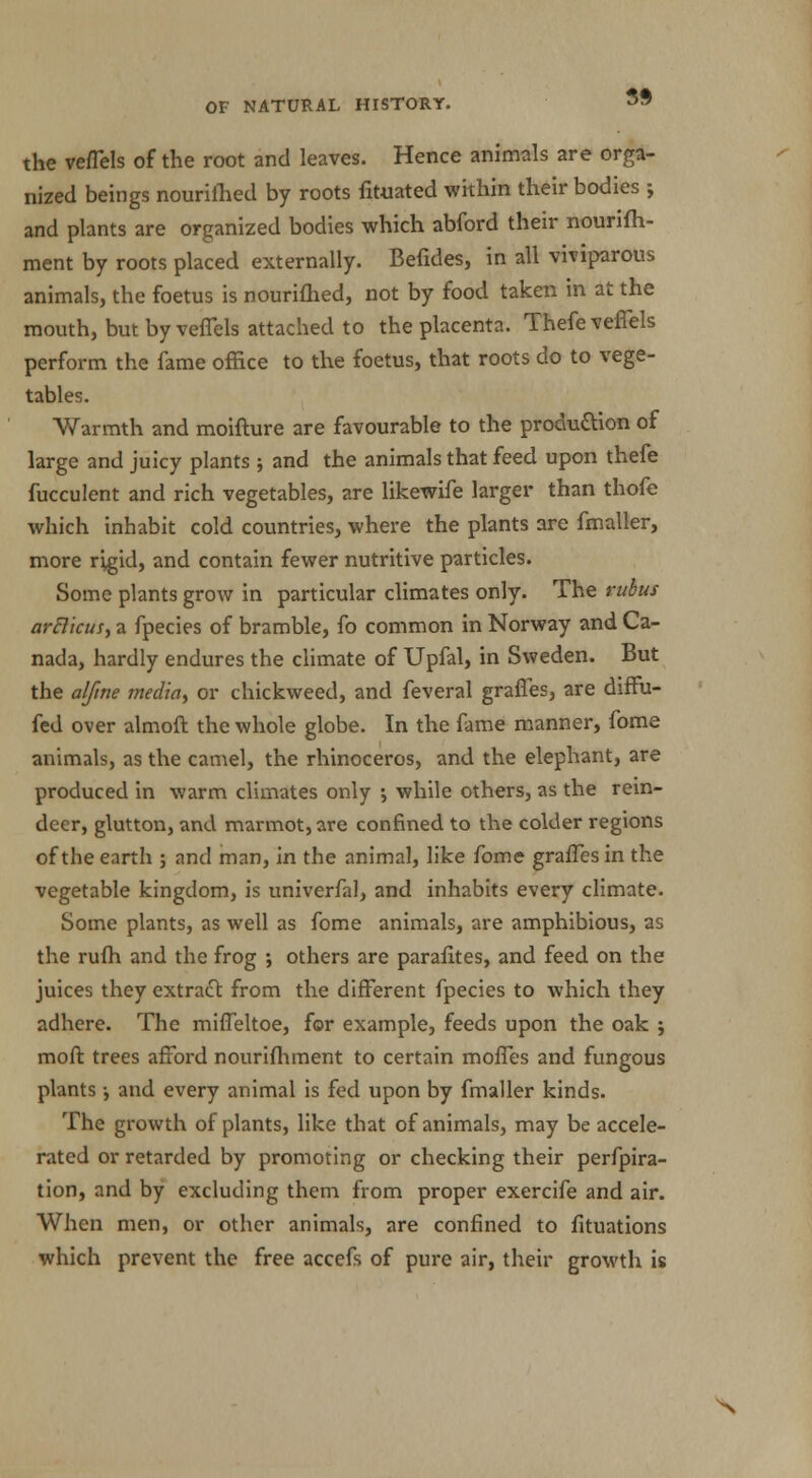 the veflels of the root and leaves. Hence animals are orga- nized beings nourilhed by roots fituated within their bodies ; and plants are organized bodies which abford their nourifh- ment by roots placed externally. Befides, in all viviparous animals, the foetus is nourifhed, not by food taken in at the mouth, but by veflels attached to the placenta. Thefeveffels perform the fame office to the foetus, that roots do to vege- tables. Warmth and moifture are favourable to the produ&ion of large and juicy plants ; and the animals that feed upon thefe fucculent and rich vegetables, are likewife larger than thofe which inhabit cold countries, where the plants are fmaller, more rigid, and contain fewer nutritive particles. Some plants grow in particular climates only. The rubus arBicus, a fpecies of bramble, fo common in Norway and Ca- nada, hardly endures the climate of Upfal, in Sweden. But the alfme media, or chickweed, and feveral graffes, are diffu- fed over almoft the whole globe. In the fame manner, fome animals, as the camel, the rhinoceros, and the elephant, are produced in warm climates only ; while others, as the rein- deer, glutton, and marmot, are confined to the colder regions of the earth ; and man, in the animal, like fome graffes in the vegetable kingdom, is univerfal, and inhabits every climate. Some plants, as well as fome animals, are amphibious, as the rufh and the frog ; others are parafites, and feed on the juices they extract: from the different fpecies to which they adhere. The miffeltoe, for example, feeds upon the oak ; moft trees afford nourifhment to certain moffes and fungous plants •, and every animal is fed upon by fmaller kinds. The growth of plants, like that of animals, may be accele- rated or retarded by promoting or checking their perfora- tion, and by excluding them from proper exercife and air. When men, or other animals, are confined to fituations which prevent the free accefs of pure air, their growth is