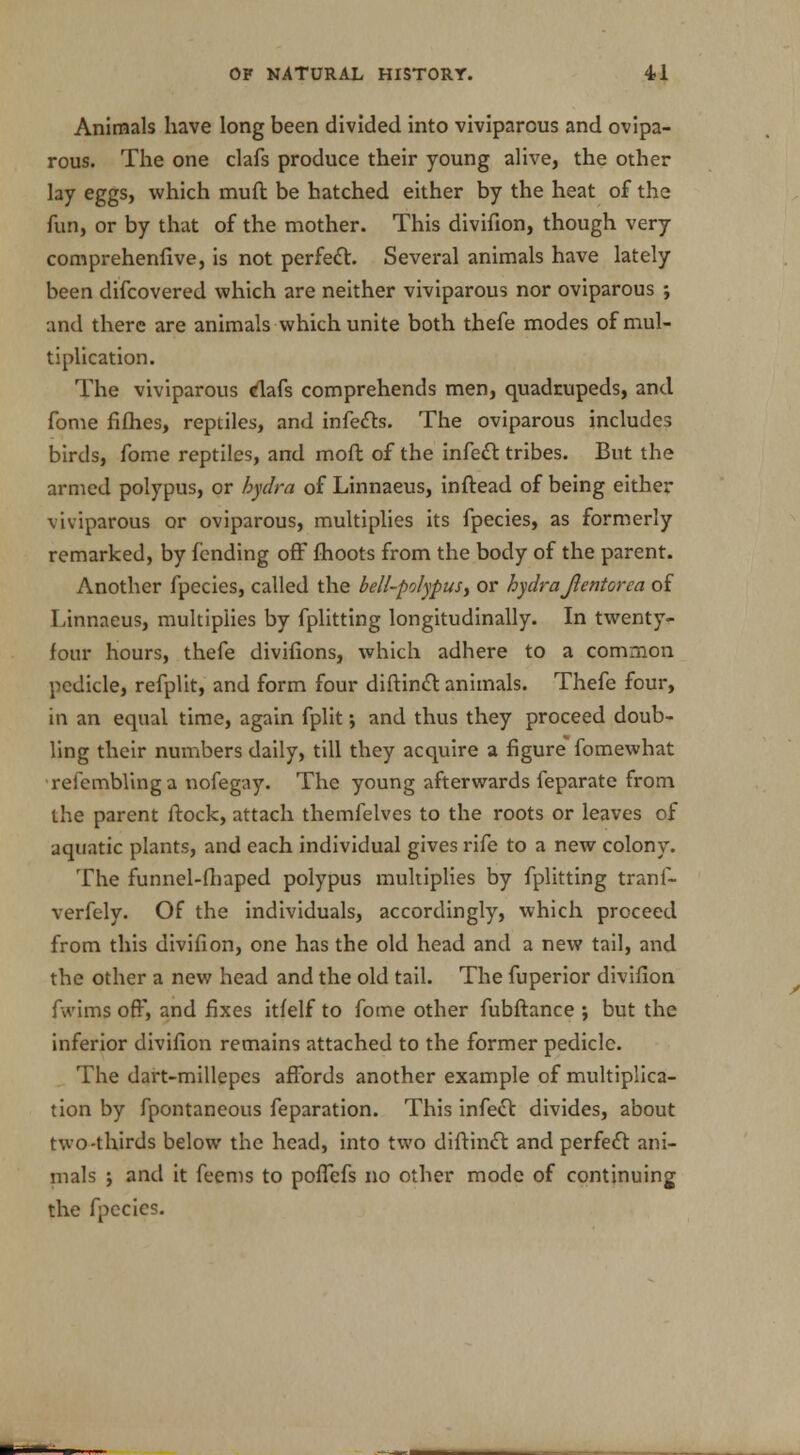 Animals have long been divided into viviparous and ovipa- rous. The one clafs produce their young alive, the other lay eggs, which muft be hatched either by the heat of the fun, or by that of the mother. This divifion, though very comprehenlive, is not perfect. Several animals have lately been difcovered which are neither viviparous nor oviparous ; and there are animals which unite both thefe modes of mul- tiplication. The viviparous dafs comprehends men, quadrupeds, and fome fifties, reptiles, and infects. The oviparous includes birds, fome reptiles, and molt of the infect tribes. But the armed polypus, or hydra of Linnaeus, inftead of being either viviparous or oviparous, multiplies its fpecies, as formerly remarked, by fending off fhoots from the body of the parent. Another fpecies, called the bell-polypus, or hydra Jlentorea of Linnaeus, multiplies by fplitting longitudinally. In twenty- four hours, thefe divifions, which adhere to a common pedicle, refplit, and form four diftinct animals. Thefe four, in an equal time, again fplit; and thus they proceed doub- ling their numbers daily, till they acquire a figure fomewhat refemblinga nofegay. The young afterwards feparate from the parent ftock, attach themfelves to the roots or leaves of aquatic plants, and each individual gives rife to a new colony. The funnel-ftiaped polypus multiplies by fplitting tranf- verfely. Of the individuals, accordingly, which proceed from this divifion, one has the old head and a new tail, and the other a new head and the old tail. The fuperior divifion fwims off, and fixes itfelf to fome other fubftance ; but the inferior divifion remains attached to the former pedicle. The dart-millepes affords another example of multiplica- tion by fpontaneous feparation. This infect divides, about two-thirds below the head, into two diftinct and perfect ani- mals ; and it feems to pofiefs no other mode of continuing the fpecies.