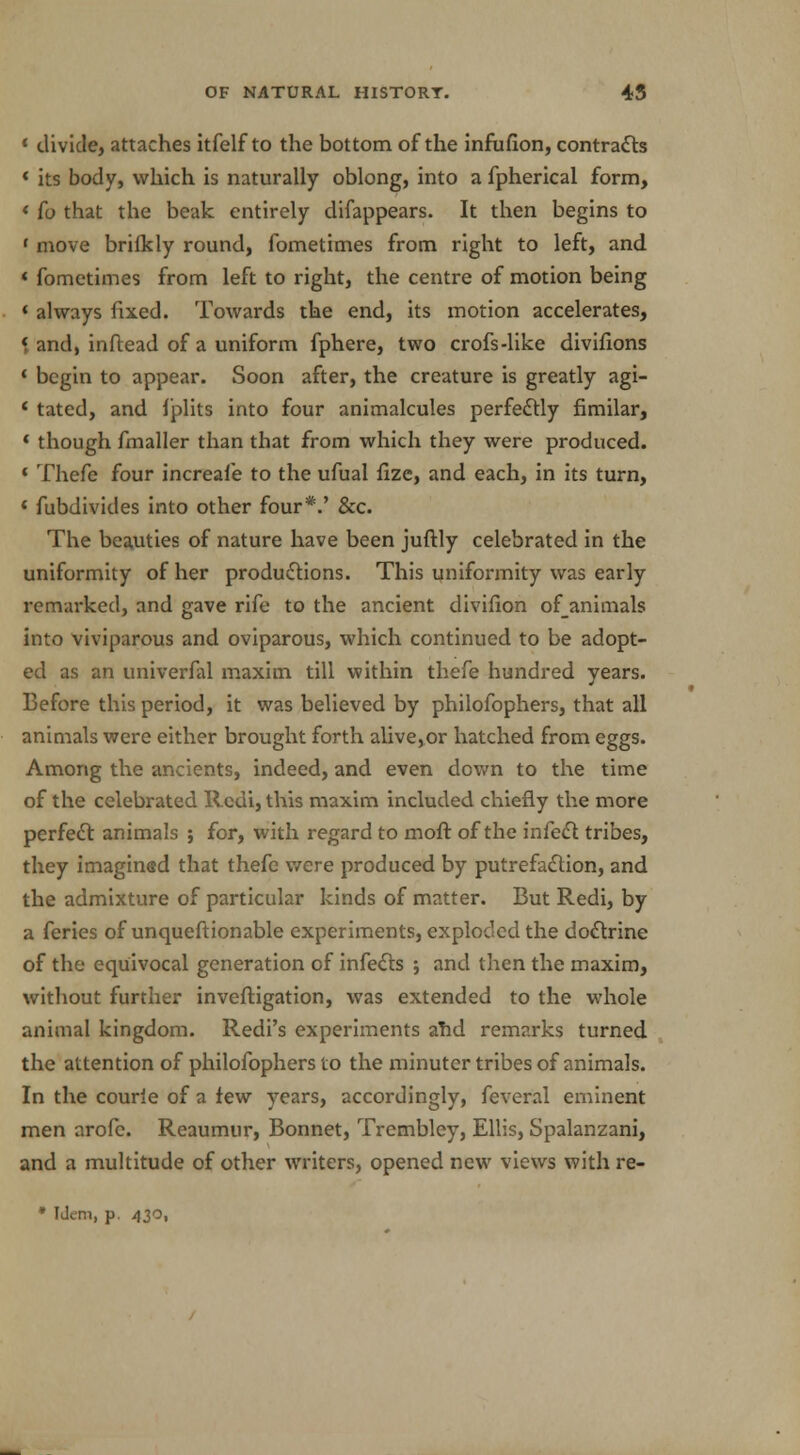 * divide, attaches itfelf to the bottom of the infufion, contracts « its body, which is naturally oblong, into a fpherical form, « fo that the beak entirely disappears. It then begins to f move brilkly round, fometimes from right to left, and « fometimes from left to right, the centre of motion being * always fixed. Towards the end, its motion accelerates, * and, inftead of a uniform fphere, two crofs-like divifions ' begin to appear. Soon after, the creature is greatly agi- * tated, and fplits into four animalcules perfectly fimilar, « though fmaller than that from which they were produced. 4 Thefe four increafe to the ufual fize, and each, in its turn, * fubdivides into other four*.' &c. The beauties of nature have been juftly celebrated in the uniformity of her productions. This uniformity was early remarked, and gave rife to the ancient divifion ofanimals into viviparous and oviparous, which continued to be adopt- ed as an univerfal maxim till within thefe hundred years. Before this period, it was believed by philofophers, that all animals were either brought forth alive,or hatched from eggs. Among the ancients, indeed, and even down to the time of the celebrated Redi, this maxim included chiefly the more perfect animals ; for, with regard to moft of the infect tribes, they imaginsd that thefe were produced by putrefaction, and the admixture of particular kinds of matter. But Redi, by a feries of unqueftionable experiments, exploded the doctrine of the equivocal generation of infects ; and then the maxim, without further inveftigation, was extended to the whole animal kingdom. Redi's experiments and remarks turned the attention of philofophers to the minuter tribes of animals. In the courie of a few years, accordingly, feveral eminent men arofc. Reaumur, Bonnet, Trembley, Ellis, Spalanzani, and a multitude of other writers, opened new views with re- • Idem, p. 430,