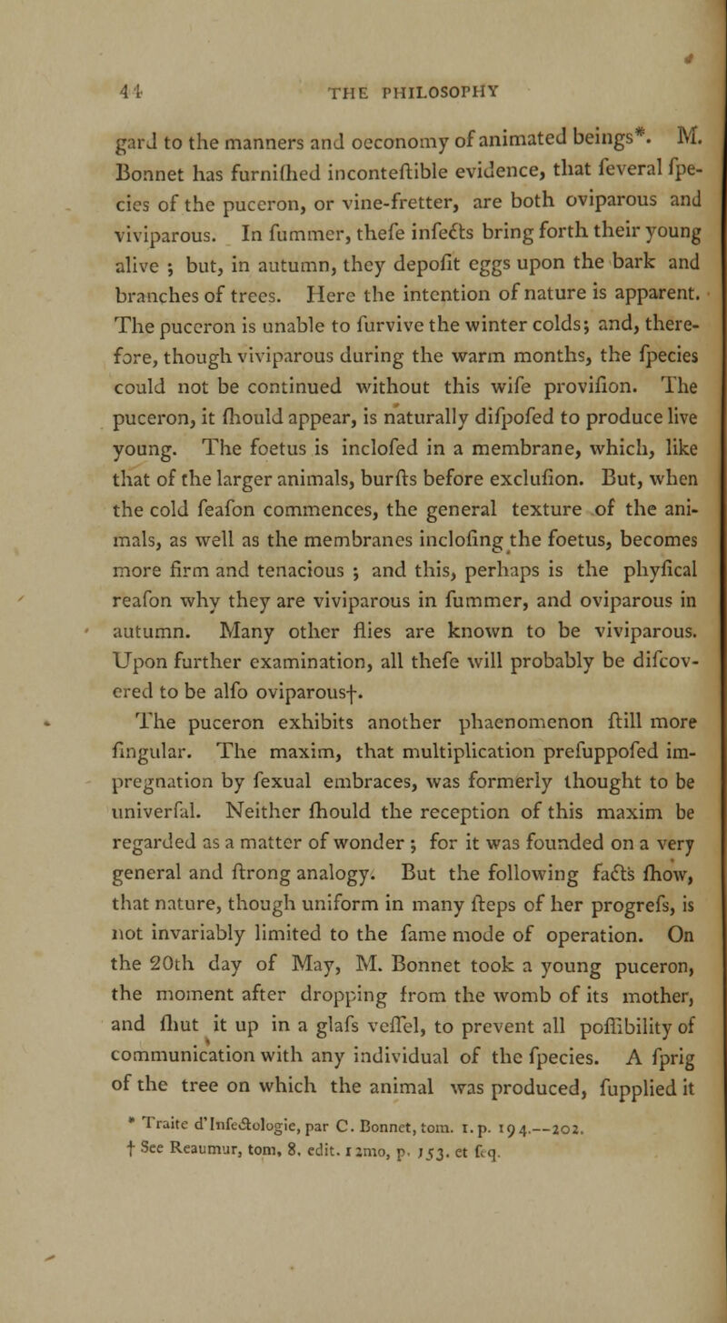 gar J to the manners and oeconomy of animated beings*. M. Bonnet has furnilhed inconteftible evidence, that feveral fpe- cics of the puceron, or vine-fretter, are both oviparous and viviparous. In fummcr, thefe infects bring forth their young alive but, in autumn, they depofit eggs upon the bark and branches of trees. Here the intention of nature is apparent. The puceron is unable to furvive the winter colds; and, there- fore, though viviparous during the warm months, the fpecies could not be continued without this wife provifion. The puceron, it fhould appear, is naturally difpofed to produce live young. The foetus is inclofed in a membrane, which, like that of the larger animals, burfts before exclufion. But, when the cold feafon commences, the general texture of the ani- mals, as well as the membranes inclofing the foetus, becomes more firm and tenacious •, and this, perhaps is the phyfical reafon why they are viviparous in fummer, and oviparous in autumn. Many other flies are known to be viviparous. Upon further examination, all thefe will probably be difcov- ered to be alfo oviparous-]-. The puceron exhibits another phaenomenon ftill more Angular. The maxim, that multiplication prefuppofed im- pregnation by fexual embraces, was formerly thought to be univerfal. Neither fhould the reception of this maxim be regarded as a matter of wonder ; for it was founded on a very general and ftrong analogy. But the following facts fhow, that nature, though uniform in many fteps of her progrefs, is not invariably limited to the fame mode of operation. On the 20th day of May, M. Bonnet took a young puceron, the moment after dropping from the womb of its mother, and fhut it up in a glafs veffel, to prevent all poffibility of communication with any individual of the fpecies. A fprig of the tree on which the animal was produced, fupplied it • Traite d'lnfe&ologie, par C. Bonnet, torn. t.p. 194.—202.