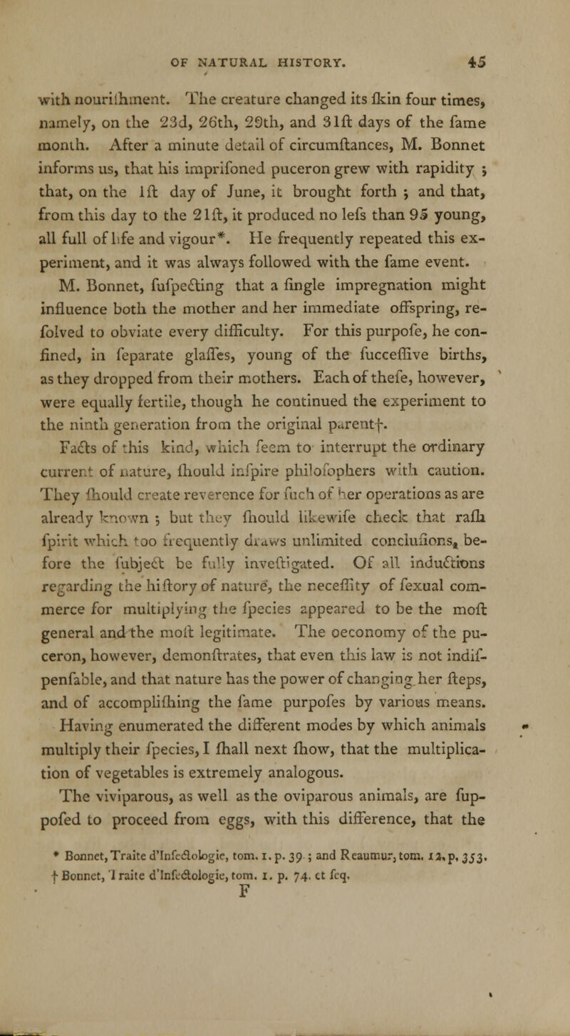 with nourilhment. The creature changed its flcin four times, namely, on the 23d, 26th, 29th, and 31ft days of the fame month. After a minute detail of circumftances, M. Bonnet informs us, that his imprifoned puceron grew with rapidity j that, on the 1ft day of June, it brought forth ; and that, from this day to the 21ft, it produced no lefs than 95 young, all full of life and vigour*. lie frequently repeated this ex- periment, and it was always followed with the fame event. M. Bonnet, fufpecting that a fingle impregnation might influence both the mother and her immediate offspring, re- folved to obviate every difficulty. For this purpofe, he con- fined, in feparate glaffes, young of the fucceflive births, as they dropped from their mothers. Each of thefe, however, were equally fertile, though he continued the experiment to the ninth generation from the original parentf. Facts of this kind, which feem to interrupt the ordinary current of nature, fhould infpire philofophers with caution. They fhould create reverence for fuch of her operations as are already known •, but they fhould likewife check that rafh fpirit which too frequently draws unlimited conclufions, be- fore the fubject be fully inveftigated. Of all inductions regarding the hiftory of nature, the neceflity of fexual com- merce for multiplying the fpecies appeared to be the moft general and the moft legitimate. The oeconomy of the pu- ceron, however, demonftrates, that even this law is not indif- penfa'ole, and that nature has the power of changing her fteps, and of accomplishing the fame purpofes by various means. Having enumerated the different modes by which animals multiply their fpecies, I fhall next fhow, that the multiplica- tion of vegetables is extremely analogous. The viviparous, as well as the oviparous animals, are fup- pofed to proceed from eggs, with this difference, that the * Bonnet,Traite d'Infc&ologie, torn. i. p. 39.; and Reaumur3 torn. 13^,353, f Bonnet, 1 raite d'lnfe&ologie, torn. 1. p. 74, ct feq. F