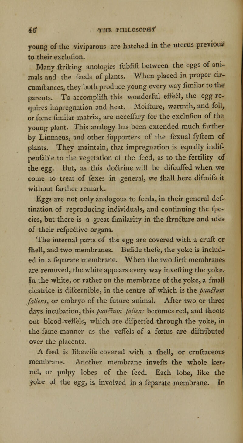 young of the viviparous are hatched in the uterus previous to their exclufion. Many ftriking anologies fubfift between the eggs of ani- mals and the feeds of plants. When placed in proper cir- cumftances, they both produce young every way fimilar to the parents. To accomplifh this wonderful effect, the egg re- quires impregnation and heat. Moifture, warmth, and foil, or fome fimilar matrix, are neceffary for the exclufion of the young plant. This analogy has been extended much farther by Linnaeus, and other fupporters of the fexual fyftem of plants. They maintain, that impregnation is equally indif- penfable to the vegetation of the feed, as to the fertility of the egg. But, as this doctrine will be difcuffed when we come to treat of fexes in general, we fhall here difmifs it without farther remark. Eggs are not only analogous to feeds, in their general def- tination of reproducing individuals, and continuing the fpe- cies, but there is a great fimilarity in the ftructure and ufes of their refpective organs. The internal parts of the egg are covered with a cruft or fhell, and two membranes. Befide thefe, the yoke is includ- ed in a feparate membrane. When the two firft membranes are removed, the white appears every way inverting the yoke. In the white, or rather on the membrane of the yoke, a fmall cicatrice is difcernible, in the centre of which is the punElum [aliens, or embryo of the future animal. After two or three days incubation, this punclwn /aliens becomes red, and fhoots out blood-veffels, which are difperfed through the yoke, in the fame manner as the vcfTels of a foetus are distributed over the placenta. A feed is likewife covered with a fliell, or cruftaceous membrane. Another membrane inverts the whole ker- nel, or pulpy lobes of the feed. Each lobe, like the yoke of the egg, is involved in a feparate membrane. In