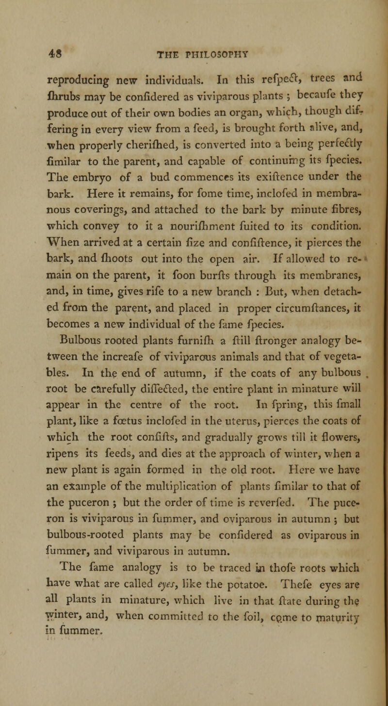 reproducing new individuals. In this refpe£t, trees nnd flirubs may be confidered as viviparous plants ; becaufe they produce out of their own bodies an organ, which, though difr fering in every view from a feed, is brought forth alive, and, when properly cherifhed, is converted into a being perfectly fimilar to the parent, and capable of continuing its fpecies. The embryo of a bud commences its exiftence under the bark. Here it remains, for fome time, inclofed in membra- nous coverings, and attached to the bark by minute fibres, which convey to it a nourifhment fuited to its condition. When arrived at a certain lize and confiftence, it pierces the bark, and {hoots out into the open air. If allowed to re- main on the parent, it foon burfts through its membranes, and, in time, gives rife to a new branch : But, when detach- ed from the parent, and placed in proper circumftances, it becomes a new individual of the fame fpecies. Bulbous rooted plants furnifh a ftill ftronger analogy be- tween the increafe of viviparous animals and that of vegeta- bles. In the end of autumn, if the coats of any bulbous root be carefully dhTected, the entire plant in minature will appear in the centre of the root. In fpring, this fmall plant, like a foetus inclofed in the uterus, pierces the coats of which the root confifts, and gradually grows till it flowers, ripens its feeds, and dies at the approach of winter, when a new plant is again formed in the old root. Here we have an example of the multiplication of plants fimilar to that of the puceron ; but the order of time is reverfed. The puce- ron is viviparous in fummer, and oviparous in autumn ; but bulbous-rooted plants may be confidered as oviparous in fummer, and viviparous in autumn. The fame analogy is to be traced in thofe roots which have what are called eyes, like the potatoe. Thefe eyes are all plants in minature, which live in that flate during the winter, and, when committed to the foil, come to maturity in fummer.