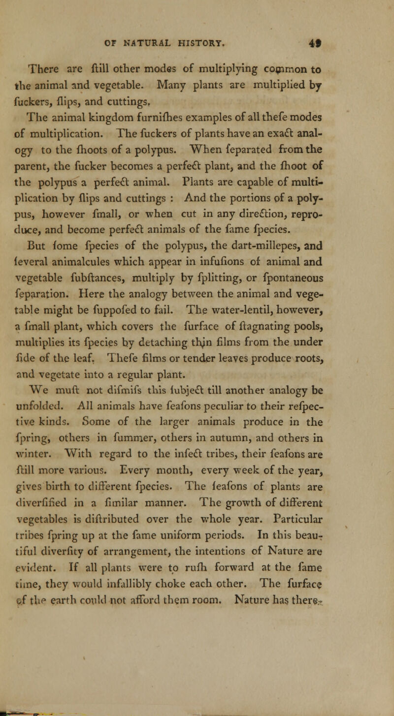 There are ftill other modes of multiplying common to the animal and vegetable. Many plants are multiplied by fuckers, flips, and cuttings. The animal kingdom furnifhes examples of all thefe modes of multiplication. The fuckers of plants have an exact anal- ogy to the fhoots of a polypus. When feparated from the parent, the fucker becomes a perfect plant, and the fhoot of the polypus a perfect animal. Plants are capable of multi- plication by flips and cuttings : And the portions of a poly- pus, however fmall, or when cut in any direction, repro- duce, and become perfect animals of the fame fpecies. But fome fpecies of the polypus, the dart-millepes, and leveral animalcules which appear in infufions of animal and vegetable fubftances, multiply by fplitting, or fpontaneous feparation. Here the analogy between the animal and vege- table might be fuppofed to fail. The water-lentil, however, a fmall plant, which covers the furface of ftagnating pools, multiplies its fpecies by detaching trun films from the under fide of the leaf. Thefe films or tender leaves produce roots, and vegetate into a regular plant. We muft not difmifs this iubject till another analogy be unfolded. All animals have feafons peculiar to their refpec- tive kinds. Some of the larger animals produce in the fpring, others in fummer, others in autumn, and others in winter. With regard to the infect tribes, their feafons are ftill more various. Every month, every week of the year, gives birth to different fpecies. The leafons of plants are diverfified in a fimilar manner. The growth of different vegetables is diftributed over the whole year. Particular tribes fpring up at the fame uniform periods. In this beauT tiful diverfity of arrangement, the intentions of Nature are evident. If all plants were to rufh forward at the fame time, they would infallibly choke each other. The furface af thf earth could not afford them room. Nature has there-