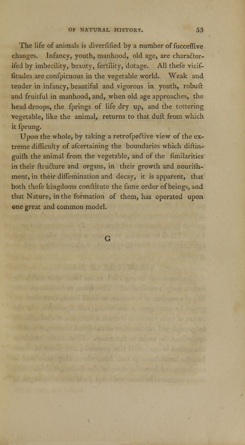 The life of animals is diverfified by a number of fucceffive changes. Infancy, youth, manhood, old age, are characler- ifed by imbecility, beauty, fertility, dotage. All thefe vicif- fitudes are confpicuous in the vegetable world. Weak and tender in infancy, beautiful and vigorous in youth, robuft and fruitful in manhood, and, when old age approaches, the head droops, the fprings of life dry up, and the tottering vegetable, like the animal, returns to that duft from which it fprung. Upon the whole, by taking a retrofpective view of the ex- treme difficulty of afcertaining the boundaries which diftin- guifh the animal from the vegetable, and of the fimilarities in their ftructure and organs, in their growth and nourifh- ment, in their diffemination and decay, it is apparent, that both thefe kingdoms conftitute the fame order of beings, and that Nature, in the formation of them, has operated upon one great and common model. G