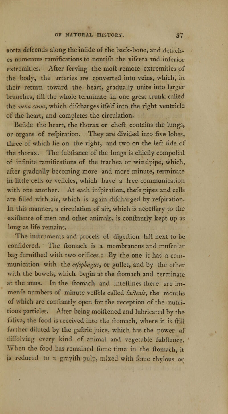 aorta defcends along the infide of the back-bone, and detach- es numerous ramifications to nourifh the vifcera and inferior extremities. After ferving the moft remote extremities of the body, the arteries are converted into veins, which, in their return toward the heart, gradually unite into larger branches, till the whole terminate in one great trunk called the vena cava, which difcharges itfelf into the right ventricle of the heart, and completes the circulation. Befide the heart, the thorax or cheft contains the lungs, or organs of refpiration. They are divided into five lobes, three of which lie on the right, and two on the left fide of the thorax. The fubftance of the lungs is chiefly compofed of infinite ramifications of the trachea or windpipe, which, after gradually becoming more and more minute, terminate in little cells or veficles, which have a free communication with one another. At each infpiration, thefe pipes and cells are filled with air, which is again difcharged by refpiration, In this manner, a circulation of air, which is necefpjry to the exiftence of men and other animals, is conftantly kept up as long as life remains. The inftruments and procefs of digeftion fall next to be confidered. The ftomach is a membranous and mufcular bag furniflied with two orifices : By the one it has a com- munication with the oefophagus, or gullet, and by the other with the bowels, which begin at the ftomach and terminate at the anus. In the ftomach and inteftines there are im- menfe numbers of minute veffels called lacleals, the mouths of which are conftantly open for the reception of the nutri- tious particles. After being moiftened and lubricated by the Jaliva, the food is received into the ftomach, where it is ftill farther diluted by the gaftric juice, which has the power of diflblving every kind of animal and vegetable fubftance. When the food has remained fome time in the ftomach, it is reduced to a grayifh pulp, mixed with fome chylous or