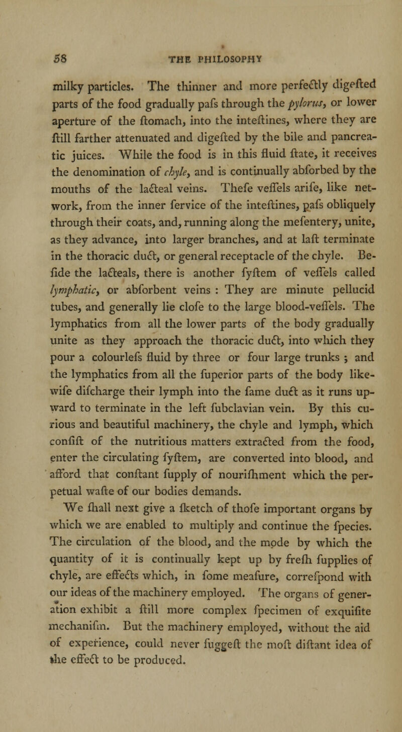 milky particles. The thinner and more perfectly digefted parts of the food gradually pafs through the pylorus, or lower aperture of the ftomach, into the inteftines, where they are ftill farther attenuated and digefted by the bile and pancrea- tic juices. While the food is in this fluid ftate, it receives the denomination of chyle, and is continually abforbed by the mouths of the lacteal veins. Thefe veffels arife, like net- work, from the inner fervice of the inteftines, pafs obliquely through their coats, and, running along the mefentery, unite, as they advance, into larger branches, and at laft terminate in the thoracic duct, or general receptacle of the chyle. Be- fide the lacteals, there is another fyftem of veflels called lymphatic, or abforbent veins : They are minute pellucid tubes, and generally lie clofe to the large blood-veffels. The lymphatics from all the lower parts of the body gradually unite as they approach the thoracic duct, into which they pour a colourlefs fluid by three or four large trunks ; and the lymphatics from all the fuperior parts of the body like- wife difcharge their lymph into the fame duct as it runs up- ward to terminate in the left fubclavian vein. By this cu- rious and beautiful machinery, the chyle and lymph, which confift of the nutritious matters extracted from the food, enter the circulating fyftem, are converted into blood, and afford that conftant fupply of nourishment which the per- petual wafte of our bodies demands. We fliall next give a flcetch of thofe important organs by which we are enabled to multiply and continue the fpecies. The circulation of the blood, and the mode by which the quantity of it is continually kept up by freftx fupplies of chyle, are effects which, in fome meafure, correfpond with our ideas of the machinery employed. The organs of gener- ation exhibit a ftill more complex fpecimen of exquifite mechaniftn. But the machinery employed, without the aid of experience, could never fuggeft the moft diftant idea of the effect to be produced.