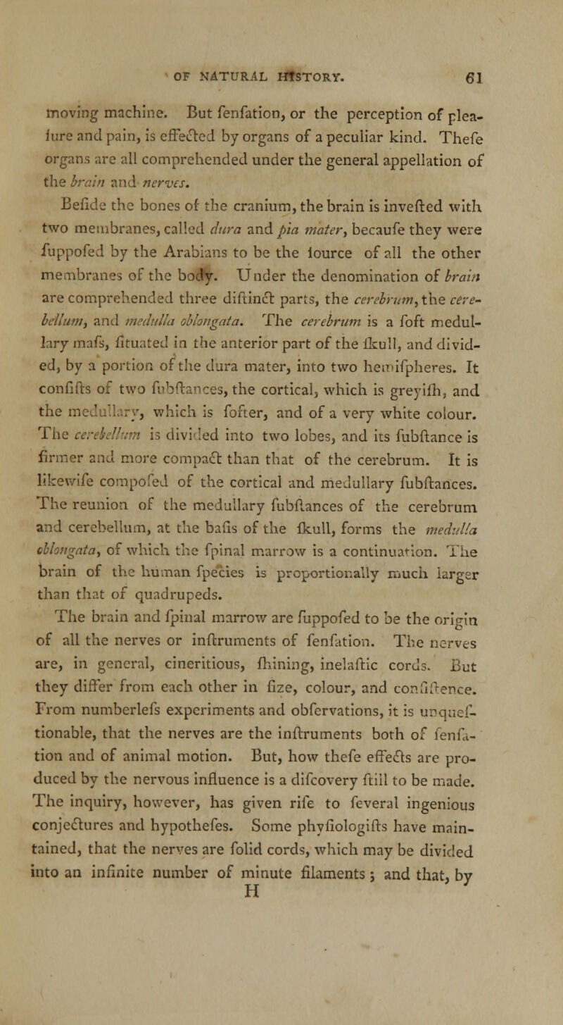 moving machine. But fenfation, or the perception of plea- iure and pain, is effected by organs of a peculiar kind. Thefe organs are all comprehended under the general appellation of the brain and nerves. Befide the bones of the cranium, the brain is inverted with two membranes, called dura and pia mater, becaufe they were fuppofed by the Arabians to be the iource of all the other membranes of the body. Under the denomination of brain are comprehended three diftinct parts, the cerebrum, the tere- bellum, and medulla oblongata. The cerebrum is a foft medul- lary mafs, fltuated in the anterior part of the fkull, and divid- ed, by a portion of the dura mater, into two hemifpheres. It confifts of two fubftances, the cortical, which is greyifh, and the medullary, which is fofter, and of a very white colour. The cerebellum is divided into two lobes, and its fubftance is firmer and more compact than that of the cerebrum. It is likewife compofed of the cortical and medullary fubftances. The reunion of the medullary fubflances of the cerebrum and cerebellum, at the bafis of the fkull, forms the medulla oblongata, of which the fpinal marrow is a continuation. The brain of the human fpecies is proportionally much larger than that of quadrupeds. The brain and fpinal marrow are fuppofed to be the origin of all the nerves or inflruments of fenfation. The nerves are, in general, cineritious, fhining, inelaftic cords. But they differ from each other in fize, colour, and confidence. From numberlefs experiments and obfervations, it is unques- tionable, that the nerves are the inftruments both of fenfa- tion and of animal motion. But, how thefe effects are pro- duced by the nervous influence is a difcovery ftill to be made. The inquiry, however, has given rife to feveral ingenious conjectures and hypothefes. Some phyfiologifts have main- tained, that the nerves are folid cords, which may be divided into an infinite number of minute filaments; and that, by