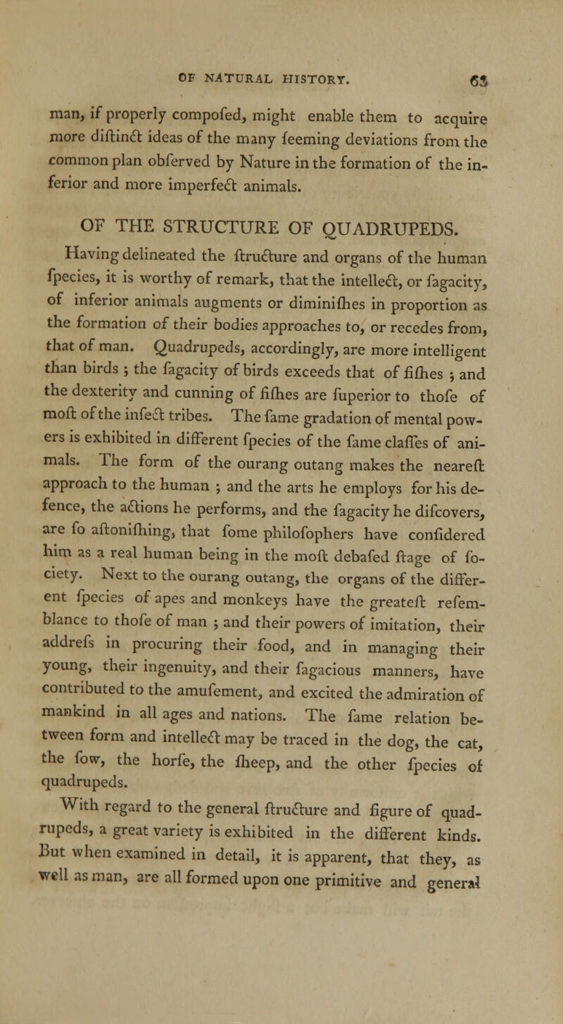 man, if properly compofed, might enable them to acquire more diftinct ideas of the many feeming deviations from the common plan obferved by Nature in the formation of the in- ferior and more imperfect animals. OF THE STRUCTURE OF QUADRUPEDS. Having delineated the ftructure and organs of the human fpecies, it is worthy of remark, that the intellect, or fagacity, of inferior animals augments or diminiflbes in proportion as the formation of their bodies approaches to, or recedes from, that of man. Quadrupeds, accordingly, are more intelligent than birds ; the fagacity of birds exceeds that of fifhes ; and the dexterity and cunning of filhes are fuperior to thofe of moft of the infeft tribes. The fame gradation of mental pow- ers is exhibited in different fpecies of the fame claffes of ani- mals. The form of the ourang outang makes the neareft approach to the human ; and the arts he employs for his de- fence, the actions he performs, and the fagacity he difcovers, are fo aftonifhing, that fome philofophers have confidered him as a real human being in the moft debafed ftage of fo- ciety. Next to the ourang outang, the organs of the differ- ent fpecies of apes and monkeys have the greateft refem- blance to thofe of man ; and their powers of imitation, their addrefs in procuring their food, and in managing their young, their ingenuity, and their fagacious manners, have contributed to the amufement, and excited the admiration of mankind in all ages and nations. The fame relation be- tween form and intellect may be traced in the dog, the cat, the fow, the horfe, the fheep, and the other fpecies of quadrupeds. With regard to the general ftructure and figure of quad- rupeds, a great variety is exhibited in the different kinds. But when examined in detail, it is apparent, that they, as well as man, are all formed upon one primitive and general