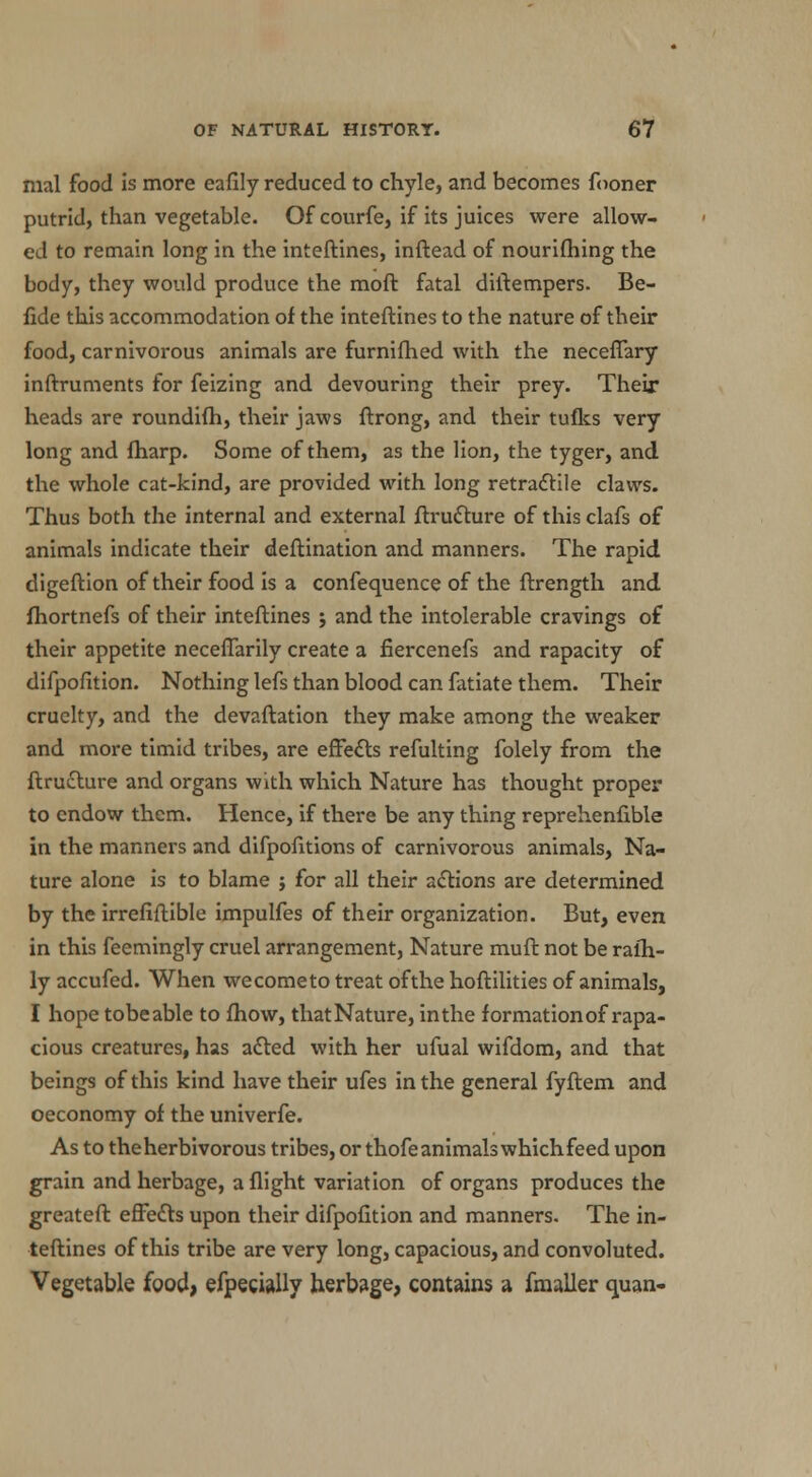 mal food is more eafily reduced to chyle, and becomes fooner putrid, than vegetable. Of courfe, if its juices were allow- ed to remain long in the inteftines, inftead of nourifhing the body, they would produce the moft fatal diftempers. Be- fide this accommodation of the inteftines to the nature of their food, carnivorous animals are furnifhed with the neceflary inftruments for feizing and devouring their prey. Their heads are roundifh, their jaws ftrong, and their tuflcs very long and fharp. Some of them, as the lion, the tyger, and the whole cat-kind, are provided with long retractile claws. Thus both the internal and external ftrudture of this clafs of animals indicate their deftination and manners. The rapid digeftion of their food is a confequence of the ftrength and. fhortnefs of their inteftines j and the intolerable cravings of their appetite neceflarily create a fiercenefs and rapacity of difpofition. Nothing lefs than blood can fatiate them. Their cruelty, and the devaluation they make among the weaker and more timid tribes, are effects refulting folely from the ftructure and organs with which Nature has thought proper to endow them. Hence, if there be any thing reprehenfible in the manners and difpofitions of carnivorous animals, Na- ture alone is to blame j for all their actions are determined by the irrefiftible impulfes of their organization. But, even in this feemingly cruel arrangement, Nature muft not be ralh- ly accufed. When we come to treat of the hoftilities of animals, I hope tobeable to fhow, thatNature, inthe formationof rapa- cious creatures, has acted with her ufual wifdom, and that beings of this kind have their ufes in the general fyftem and oeconomy of the univerfe. As to the herbivorous tribes, or thofeanimalswhichfeed upon grain and herbage, a flight variation of organs produces the greateft effects upon their difpofition and manners. The in- teftines of this tribe are very long, capacious, and convoluted. Vegetable food, efpeciajly herbage, contains a fmaller quan-
