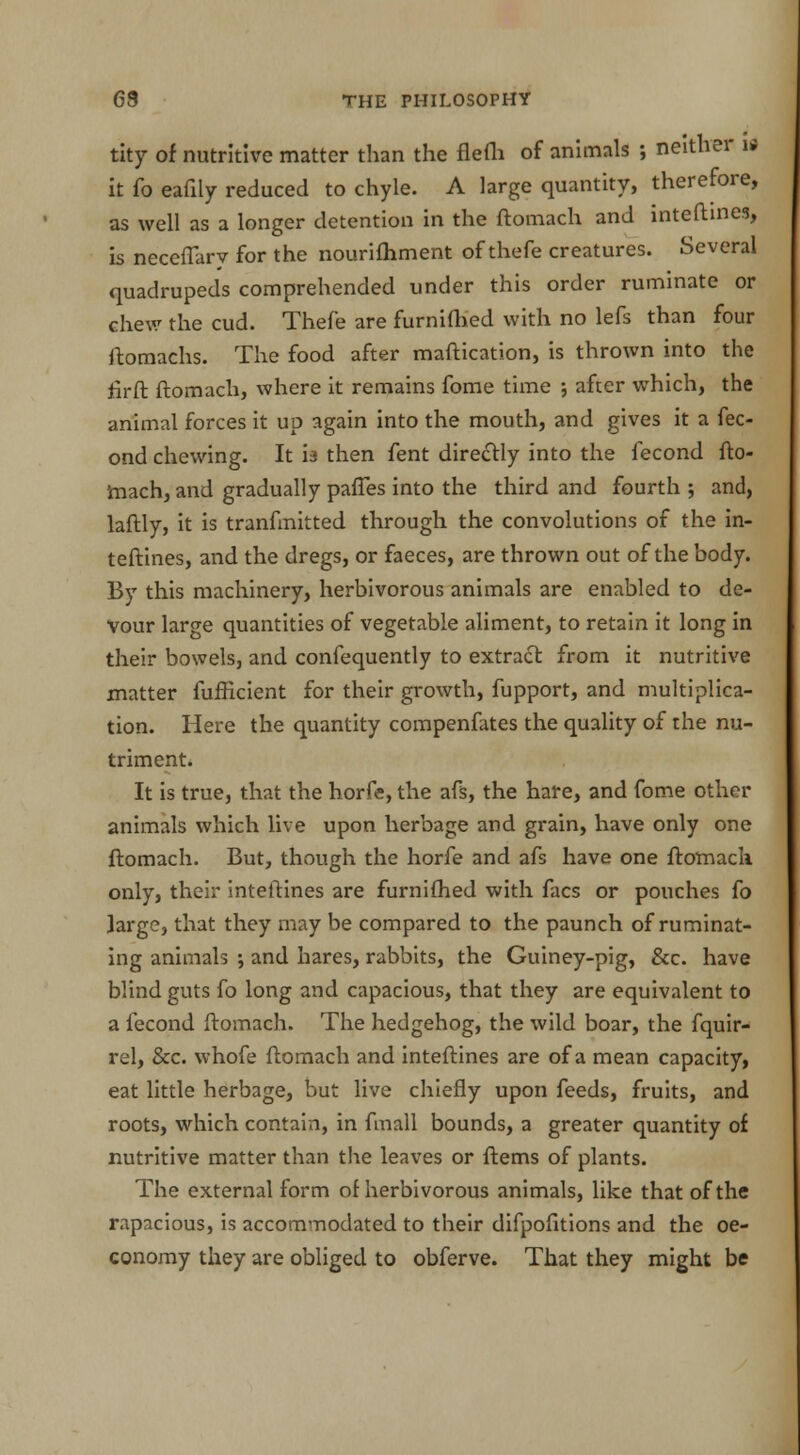 tity of nutritive matter than the flefh of animals ; neither il it fo eafily reduced to chyle. A large quantity, therefore, as well as a longer detention in the ftomach and inteftines, is neceffarv for the nourifhment of thefe creatures. Several quadrupeds comprehended under this order ruminate or chew the cud. Thefe are furnifhed with no lefs than four ftomachs. The food after maftication, is thrown into the fir ft ftomach, where it remains fome time ; after which, the animal forces it up again into the mouth, and gives it a fee- ond chewing. It h then fent directly into the fecond fto- mach, and gradually paffes into the third and fourth ; and, laftly, it is tranfmitted through the convolutions of the in- teftines, and the dregs, or faeces, are thrown out of the body. By this machinery, herbivorous animals are enabled to de- vour large quantities of vegetable aliment, to retain it long in their bowels, and confequently to extract from it nutritive matter fufficient for their growth, fupport, and multiplica- tion. Here the quantity compenfates the quality of the nu- triment. It is true, that the horfe, the afs, the hare, and fome other animals which live upon herbage and grain, have only one ftomach. But, though the horfe and afs have one ftomach only, their inteftines are furnifhed with facs or pouches fo large, that they may be compared to the paunch of ruminat- ing animals ; and hares, rabbits, the Guiney-pig, &c. have blind guts fo long and capacious, that they are equivalent to a fecond ftomach. The hedgehog, the wild boar, the fquir- rel, &c. whofe ftomach and inteftines are of a mean capacity, eat little herbage, but live chiefly upon feeds, fruits, and roots, which contain, in fmall bounds, a greater quantity of nutritive matter than the leaves or ftems of plants. The external form of herbivorous animals, like that of the rapacious, is accommodated to their difpofitions and the oe- conomy they are obliged to obferve. That they might be