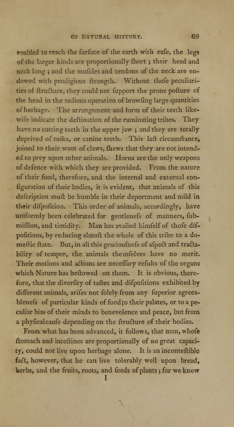 enabled to reach the furface of the earth with eafe, the legs of the larger kinds are proportionally fhort ; their head and neck long ; and the mufcles and tendons of the neck are en- dowed with prodigious ftrength. Without thefe peculiari- ties of ftructure, they could not fupport the prone pofture of the head in the tedious operation of browfing large quantities of herbage. The arrangement and form of their teeth like- wile indicate the deftination of the ruminating tribes. They have no cutting teeth in the upper jaw ; and they are totally deprived of tufks, or canine teeth. This laft circumftance, joined to their want of claws, (hews that they are not intend- ed to prey upon other animals. Horns are the only weapons of defence with which they are provided. From the nature of their food, therefore, and the internal and external con- figuration of their bodies, it is evident, that animals of this defcription muft be humble in their deportment and mild in their difpofition. This order of animals, accordingly, have uniformly been celebrated for gentlenefs of manners, fub- miffion, and timidity. Man has availed himfelf of thofe dif- pofitions, by reducing almoft the whole of this tribe to a do- meftic ftate. But, in all this gracioufnefs of afpect and tra£ta- bility of temper, the animals themfelves have no merit. Their motions and actions are necefTary refults of the organs which Nature has bellowed on them. It is obvious, there- fore, that the diverfity of taftes and difpofitions exhibited by different animals, arifes not folely from any fuperior agreea- blenefs of particular kinds of food to their palates, or to a pe- culiar bias of their minds to benevolence and peace, but from a phyficalcaufe depending on the ftructure of their bodies. From what has been advanced, it follows, that man, whofe ftomach and inteftines are proportionally of no great capaci- ty, could not live upon herbage alone. It is an inconteftible fact, however, that he can live tolerably well upon bread, herbs, and the fruits, roots, and feeds of plants; for we know I