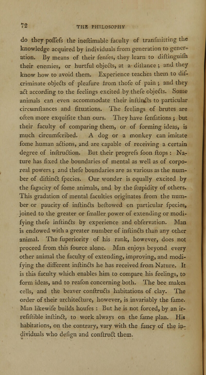 T2 do they pofTefs the ineftimable faculty of tranfmitting the knowledge acquired by individuals from generation to gener- ation. By means of their fenfes, they learn to diftinguilh their enemies, or hurtful objects, at a dillance ; and they know how to avoid them. Experience teaches them to dif- criminate objects of pleafure from thofe of pain ; and they act according to the feelings excited by thefe objects. Some animals can even accommodate their inftirySts to particular circumftances and fituations. The feelings of brutes are often more exquifite than ours. They have fenfations ; but their faculty of comparing them, or of forming ideas, is much circumfcribed. A dog or a monkey can imitate fome human actions, and are capable of receiving a certain degree of inftruction. But their progrefs foon flops : Na- ture has fixed the boundaries of mental as well as of corpo- real powers ; and thefe boundaries are as various as the num- ber of diftinct fpecies. Our wonder is equally excited by the fagacity of fome animals, and by the ftupidity of others. This gradation of mental faculties originates from the num- ber or paucity of inftincts beftowed on particular fpecies, joined to the greater or fmaller power of extending or modi- fying thefe inftincts by experience and obfervation. Man is endowed with a greater number of inftincts than any other animal. The fuperiority of his rank, however, does not proceed from this fource alone. Man enjoys beyond every other animal the faculty of extending, improving, and modi- fying the different inftincts he has received from Nature. It is this faculty which enables him to compare his feelings, to form ideas, and to reafon concerning both. The bee makes cells, and the beaver conftructs habitations of clay. The order of their architecture, however, is invariably the fame. Man likewife builds houfes : But he is not forced, by an ir- refiftible inftinct, to work always on the fame plan. Hi» habitations, on the contrary, vary with the fancy of the in- dividuals who defign and conftruct them.