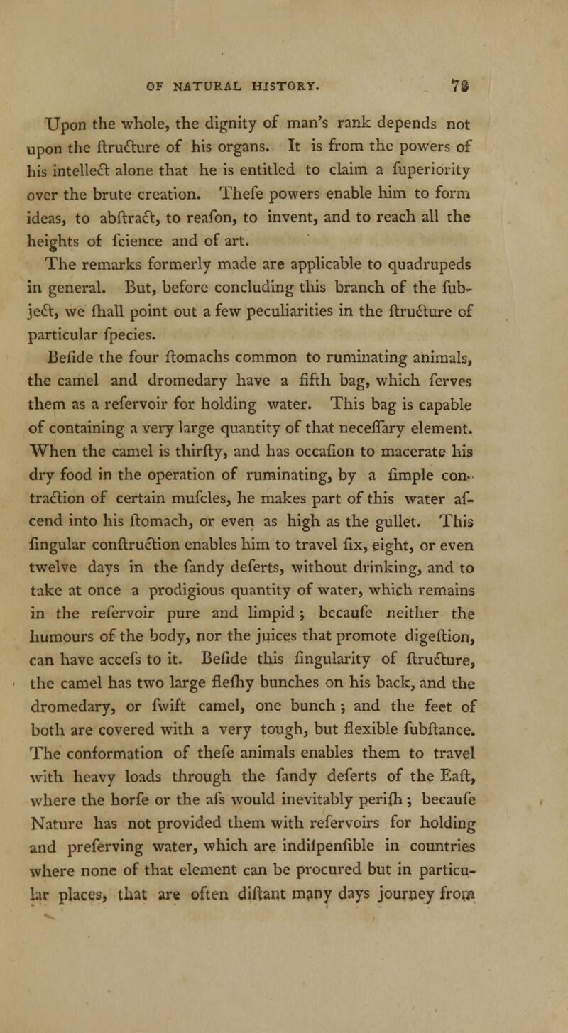 Upon the whole, the dignity of man's rank depends not upon the ftru&ure of his organs. It is from the powers of his intellect alone that he is entitled to claim a fuperiority over the brute creation. Thefe powers enable him to form ideas, to abftratt, to reafon, to invent, and to reach all the heights of fcience and of art. The remarks formerly made are applicable to quadrupeds in general. But, before concluding this branch of the fub- je£t, we (hall point out a few peculiarities in the ftrudture of particular fpecies. Befide the four ftomachs common to ruminating animals, the camel and dromedary have a fifth bag, which ferves them as a refervoir for holding water. This bag is capable of containing a very large quantity of that neceflary element. When the camel is thirfty, and has occafion to macerate his dry food in the operation of ruminating, by a Ample con- traction of certain mufcles, he makes part of this water af- cend into his ftomach, or even as high as the gullet. This lingular conftru£lion enables him to travel fix, eight, or even twelve days in the fandy deferts, without drinking, and to take at once a prodigious quantity of water, which remains in the refervoir pure and limpid; becaufe neither the humours of the body, nor the juices that promote digeftion, can have accefs to it. Befide this Angularity of ftrudlure, the camel has two large fiefhy bunches on his back, and the dromedary, or fwift camel, one bunch j and the feet of both are covered with a very tough, but flexible fubftance. The conformation of thefe animals enables them to travel with heavy loads through the fandy deferts of the Eaft, where the horfe or the afs would inevitably perifh ; becaufe Nature has not provided them with refervoirs for holding and preferving water, which are indilpenfible in countries where none of that element can be procured but in particu- lar places, that are often diftant many days journey from