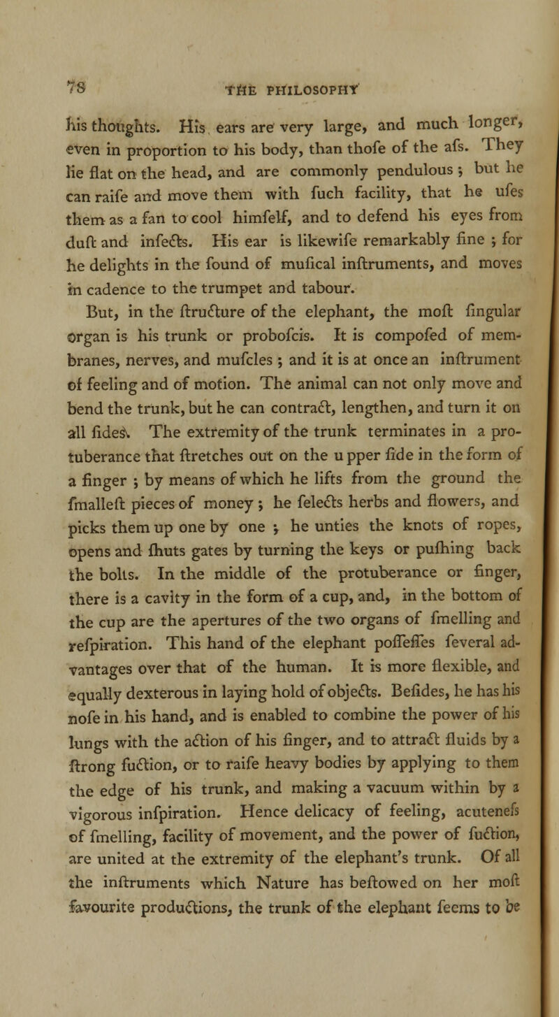 his thoughts. His ears are very large, and much longer, even in proportion to his body, than thofe of the afs. They lie flat on the head, and are commonly pendulous •, but he can raife and move them with fuch facility, that he ufes them as a fan to cool himfelf, and to defend his eyes from duft and infects. His ear is likewife remarkably fine ; for he delights in the found of mufical inftruments, and moves in cadence to the trumpet and tabour. But, in the ftructure of the elephant, the moft fingular organ is his trunk or probofcis. It is compofed of mem- branes, nerves, and mufcles ; and it is at once an inftrument of feeling and of motion. The animal can not only move and bend the trunk, but he can contract, lengthen, and turn it on all fides\ The extremity of the trunk terminates in a pro- tuberance that ftretches out on the u pper fide in the form of a finger ; by means of which he lifts from the ground the fmalleft pieces of money ; he felects herbs and flowers, and picks them up one by one he unties the knots of ropes, opens and {huts gates by turning the keys or pufhing back the bolts. In the middle of the protuberance or finger, there is a cavity in the form of a cup, and, in the bottom of the cup are the apertures of the two organs of fmelling and refpiration. This hand of the elephant pofTeffes feveral ad- vantages over that of the human. It is more flexible, and equally dexterous in laying hold of objects. Befides, he has his nofe in his hand, and is enabled to combine the power of his lungs with the action of his finger, and to attract fluids by a ftrong faction, or to raife heavy bodies by applying to them the edge of his trunk, and making a vacuum within by a vigorous infpiration. Hence delicacy of feeling, acutenefs of fmelling, facility of movement, and the power of fuction, are united at the extremity of the elephant's trunk. Of all the inftruments which Nature has beftowed on her moft favourite productions, the trunk of the elephant Teems to be