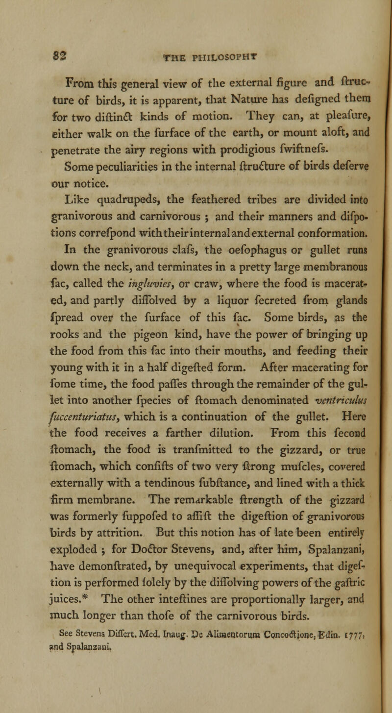 From this general view of the external figure and ftruc- ture of birds, it is apparent, that Nature has defigned them for two diftincT: kinds of motion. They can, at pleafure, either walk on the furface of the earth, or mount aloft, and penetrate the airy regions with prodigious fwiftnefs. Some peculiarities in the internal ftrutture of birds deferve our notice. Like quadrupeds, the feathered tribes are divided into granivorous and carnivorous ; and their manners and difpo- tions correfpond with their internal and external conformation. In the granivorous clafs, the oefophagus or gullet runs down the neck, and terminates in a pretty large membranous fac, called the tngluvies, or craw, where the food is macerat- ed, and partly diflblved by a liquor fecreted from glands fpread over the furface of this fac. Some birds, as the rooks and the pigeon kind, have the power of bringing up the food from this fac into their mouths, and feeding their young with it in a half digefted form. After macerating for fome time, the food paffes through the remainder of the gul- let into another fpecies of ftomach denominated •vmtriculus fuccenturiatuS) which is a continuation of the gullet. Here the food receives a farther dilution. From this fecond ftomach, the food is tranfmitted to the gizzard, or true ftomach, which confifts of two very ftrong mufcles, covered externally with a tendinous fubftance, and lined with a thick firm membrane. The remarkable ftrength of the gizzard was formerly fuppofed to affift the digeftion of granivorous birds by attrition. But this notion has of late been entirely exploded ; for Doctor Stevens, and, after him, Spalanzani, have demonftrated, by unequivocal experiments, that digef- tion is performed folely by the diflblving powers of the gaftric juices.* The other inteftines are proportionally larger, and much longer than thofe of the carnivorous birds. See Stevens DifTert. Med. Inaug. De Alimentoruro Cqncoftjone, Edin. 1777> and Spalanzani, \