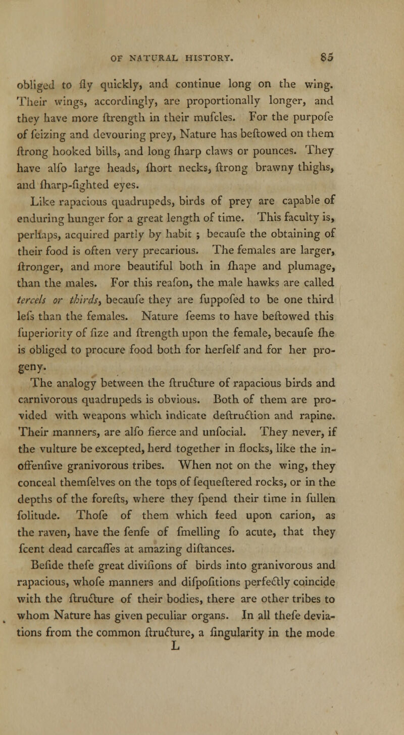 obliged to fly quickly, and continue long on the wing. Their wings, accordingly, are proportionally longer, and they have more ftrength in their mufcles. For the purpofe of feizing and devouring prey, Nature has beftowed on them ftrong hooked bills, and long {harp claws or pounces. They have alfo large heads, fhort necks, ftrong brawny thighs, and fharp-fighted eyes. Like rapacious quadrupeds, birds of prey are capable of enduring hunger for a great length of time. This faculty is, perlups, acquired partly by habit ; becaufe the obtaining of their food is often very precarious. The females are larger, ftronger, and more beautiful both in fhape and plumage, than the males. For this reafon, the male hawks are called tercels or thirds, becaufe they are fuppofed to be one third lels than the females. Nature feems to have beftowed this fuperiority of fize and ftrength upon the female, becaufe fhe is obliged to procure food both for herfelf and for her pro- geny. The analogy between the ftrudlure of rapacious birds and carnivorous quadrupeds is obvious. Both of them are pro- vided with weapons which indicate deftrucYion and rapine. Their manners, are alfo fierce and unfocial. They never, if the vulture be excepted, herd together in flocks, like the in- offenfive granivorous tribes. When not on the wing, they conceal themfelves on the tops of fequeftered rocks, or in the depths of the forefts, where they fpend their time in fullen folitude. Thofe of them which feed upon carion, as the raven, have the fenfe of fmelling fo acute, that they fcent dead carcaffes at amazing diftances. Befide thefe great diviiions of birds into granivorous and rapacious, whofe manners and difpofitions perfectly coincide with the ftrudture of their bodies, there are other tribes to whom Nature has given peculiar organs. In all thefe devia- tions from the common ftrucrure, a Angularity in the mode