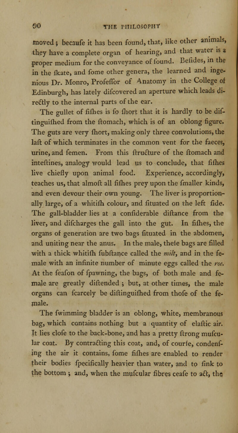 moved ; becaufe it has been found, that, like other animals, they have a complete organ of hearing, and that water is a proper medium for the conveyance of found. Befides, in the in the fkate, and fome other genera, the learned and inge- nious Dr. Monro, Profeffor of Anatomy in the College of Edinburgh, has lately difcovered an aperture which leads di- rectly to the internal parts of the ear. The gullet of fifhes is fo fliort that it is hardly to be dif- tinguifhed from the ftomach, which is of an oblong figure. The guts are very fhort, making only three convolutions, the laft of which terminates in the common vent for the faeces, urine, and femen. From this ftructure of the ftomach and inteftines, analogy would lead us to conclude, that fifhes live chiefly upon animal food. Experience, accordingly, teaches us, that almoft all fifhes prey upon the fmaller kinds, and even devour their own young. The liver is proportion- ally large, of a whitifh colour, and fituated on the left fide. The gall-bladder lies at a confiderable diftance from the liver, and difcharges the gall into the gut. In fifhes, the organs of generation are two bags fituated in the abdomen, and uniting near the anus. In the male, thefe bags are filled with a thick whitifh fubftance called the milt, and in the fe- male with an infinite number of minute eggs called the roe. At the feafon of fpawning, the bags, of both male and fe- male are greatly diftended ; but, at other times, the male organs can fcarcely be diftinguifhed from thofe of the fe- male. The fwimming bladder is an oblong, white, membranous bag, which contains nothing but a quantity of elaftic air. It lies clofe to the back-bone, and has a pretty ftrong mufcu- lar coat. By contracting this coat, and, of courfe, condemn- ing the air it contains, fome fifhes are enabled to render {heir bodies fpecifically heavier than water, and to fink to {he bottom ; and, when the mufcular fibres ceafe to act, the