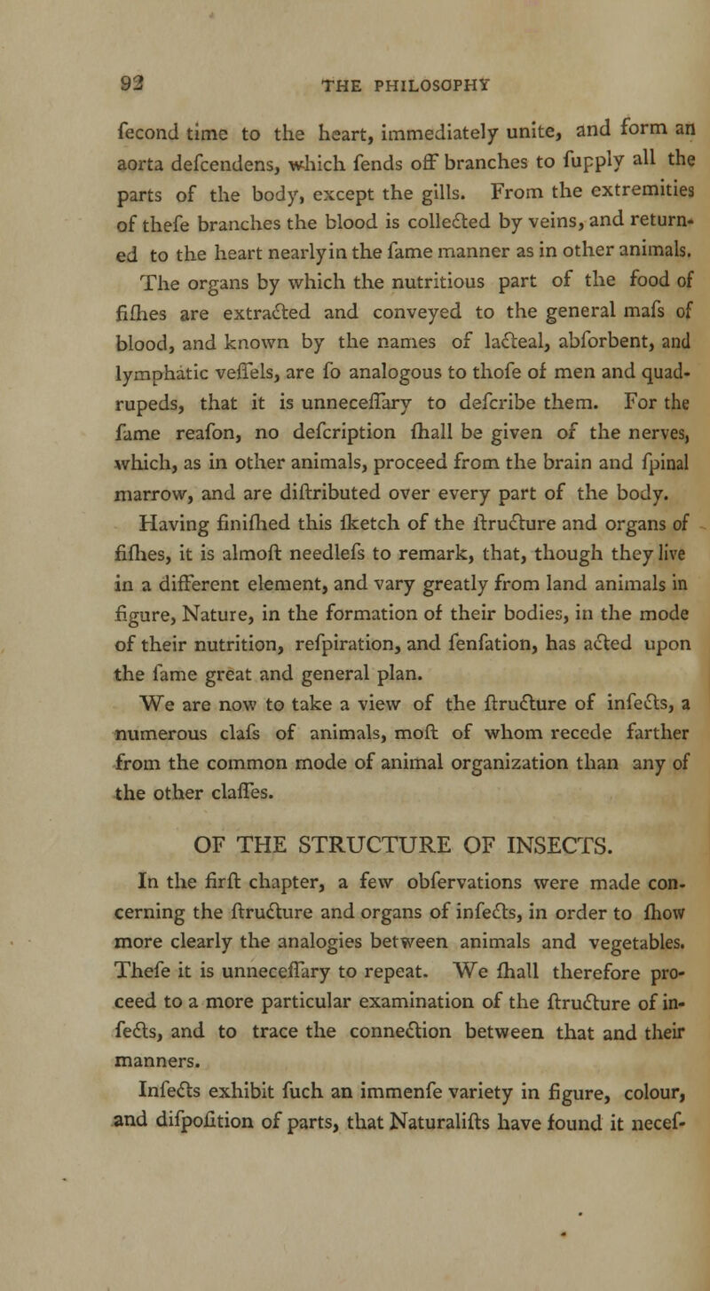 fecond time to the heart, immediately unite, and form an aorta defcendens, which fends off branches to fupply all the parts of the body, except the gills. From the extremities of thefe branches the blood is collected by veins, and return- ed to the heart nearlyin the fame manner as in other animals. The organs by which the nutritious part of the food of fifties are extracted and conveyed to the general mafs of blood, and known by the names of lacteal, abforbent, and lymphatic veffels, are fo analogous to thofe of men and quad- rupeds, that it is unnecefTary to defcribe them. For the fame reafon, no defcription fhall be given of the nerves, which, as in other animals, proceed from the brain and fpinal marrow, and are diftributed over every part of the body. Having finifhed this fketch of the ftructure and organs of fifhes, it is almoft needlefs to remark, that, though they live in a different element, and vary greatly from land animals in figure, Nature, in the formation of their bodies, in the mode of their nutrition, refpiration, and fenfation, has acted upon the fame great and general plan. We are now to take a view of the ftructure of infetts, a numerous clafs of animals, moft of whom recede farther from the common mode of animal organization than any of the other claffes. OF THE STRUCTURE OF INSECTS. In the firft chapter, a few obfervations were made con- cerning the ftructure and organs of infects, in order to fhow more clearly the analogies between animals and vegetables. Thefe it is unnecefTary to repeat. We fhall therefore pro- ceed to a more particular examination of the ftructure of in- fects, and to trace the connection between that and their manners. Infects exhibit fuch an immenfe variety in figure, colour, and difpofition of parts, that Naturalifts have found it necef-