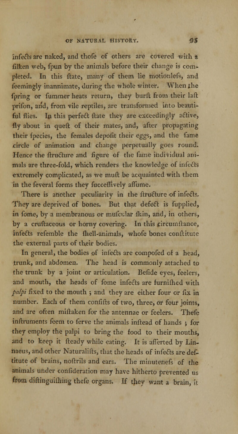 infers are naked, and thofe of others are covered with a {liken web, fpun by the animals before their change is com- pleted. In this ftate, many of them lie motionlefs, and feemingly inannimate, during the whole winter. When jhe fpring or fummer heats return, they burfl from their laft prifon, and, from vile reptiles, are transformed into beauti- ful flies. Ip this perfect ftate they are exceedingly active, fly about in queft of their mates, and, after propagating their {pedes, the females depofit their eggs, and the fame circle of animation and change perpetually goes round. Hence the ftructure and figure of the fame individual ani- mals are three-fold, which renders the knowledge of infects extremely complicated, as we muft be acquainted with them in the feveral forms they fuceeflively aflume. There is another peculiarity in the ftructure of infects. They are deprived of bones. But that defect is fupplied, in fome, by a membranous or mufcular Ikin, and, in others, by a cruftaceous or horny covering. In this circumftance, infects refemble the {hell-animals, whofe bones conftitutc the external parts of their bodies. In general, the bodies of infects are compofed of a head, trunk, and abdomen. The head is commonly attached to the trunk by a joint or articulation. Befide eyes, feelers, and mouth, the heads of fome infects are furnifhed with palpi fixed to the mouth ; and they are either four or fix in number. Each of them confifts of two, three, or four joints, and are often miftaken for the antennae or feelers. Thefe inftruments feem to ferve the animals inftead of hands ; for they employ the palpi to bring the food to their mouths, and to keep it fteady while eating. It is afferted by Lin- naeus, and other Naturalifts, that the heads of infects are def- titute of brains, noftrils and ears. The minutenefs of the animals under confideration may have hitherto prevented us from diftinguifhing thefe organs. If they want a brain, it