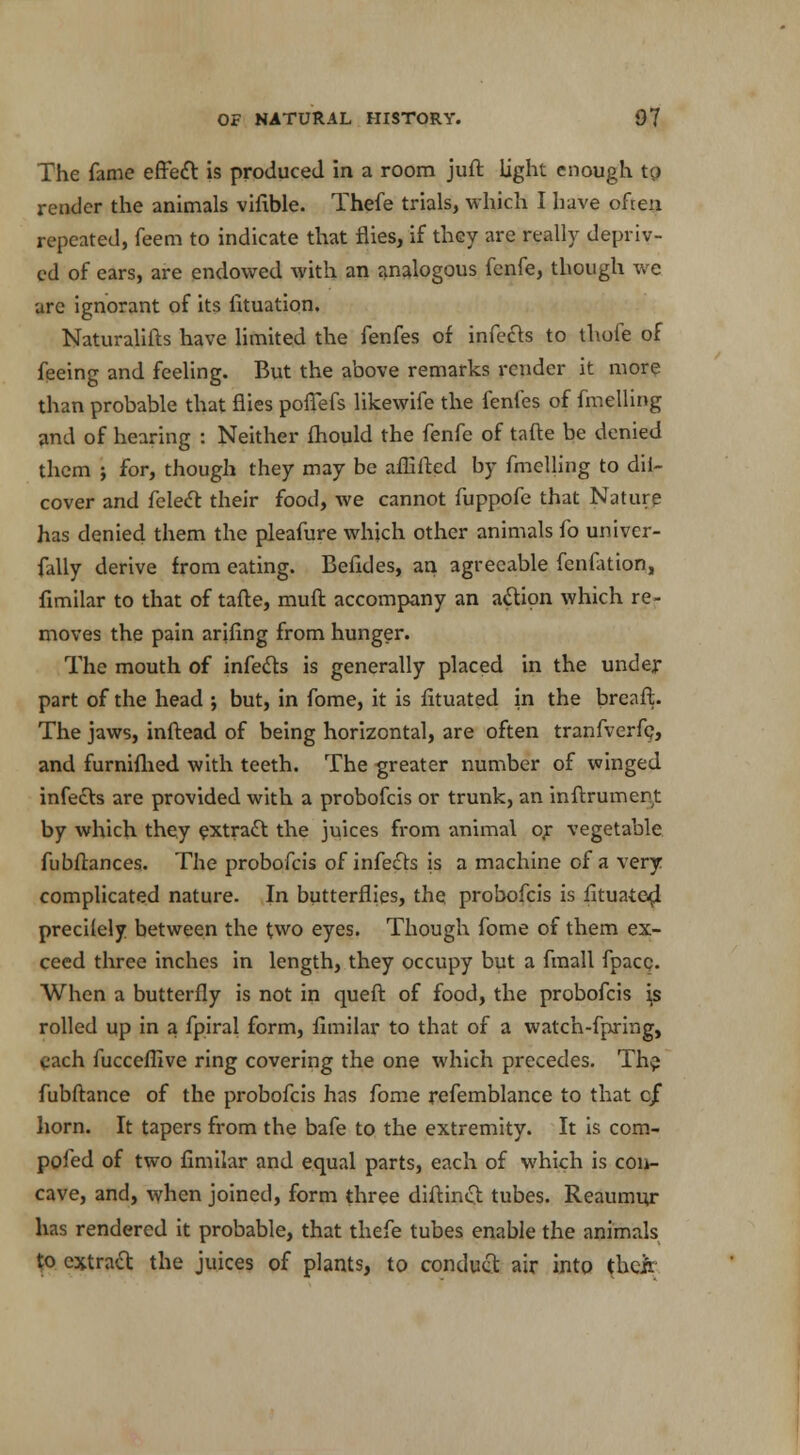 The fame effect is produced in a room juft light enough to render the animals vifible. Thefe trials, which I have often repeated, feem to indicate that flies, if they are really depriv- ed of ears, are endowed with an analogous fcnfe, though we are ignorant of its lituation, Naturalifts have limited the fenfes of infects to thofe of feeing and feeling. But the above remarks render it more than probable that flies pofiefs likewife the fenfes of fmelling and of hearing : Neither fhould the fenfe of tafte be denied them ; for, though they may be afEfted by fmelling to dil- cover and felect their food, we cannot fuppofe that Nature has denied them the pleafure which other animals fo univer- fally derive from eating. Befides, an agreeable fenfation, fimilar to that of tafte, muft accompany an action which re- moves the pain arifing from hunger. The mouth of infects is generally placed in the under part of the head ; but, in fome, it is fituated in the breaft. The jaws, inftead of being horizontal, are often tranfverfp, and furnifhed with teeth. The greater number of winged infects are provided with a probofcis or trunk, an inftrumert by which they extract the juices from animal or vegetable fubftances. The probofcis of infects is a machine of a very complicated nature. In butterflies, the probofcis is fituated precilely between the two eyes. Though fome of them ex- ceed three inches in length, they occupy but a fmall fpacc. When a butterfly is not in queft of food, the probofcis is rolled up in a fpiral form, fimilar to that of a watch-fpring, each fuccefllve ring covering the one which precedes. Th$ fubftance of the probofcis has fome refemblance to that cf horn. It tapers from the bafe to the extremity. It is com- pofed of two fimilar and equal parts, each of which is con- cave, and, when joined, form three diftinct tubes. Reaumur has rendered it probable, that thefe tubes enable the animals to extract the juices of plants, to conduct air into their