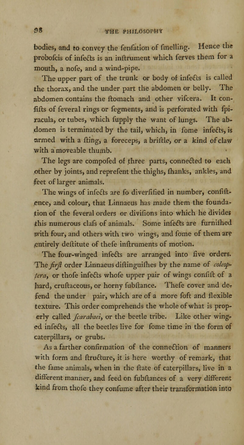 bodies, and to convey the fenfation of fmelling. Hence the probofcis of infects is an inftrument which ferves them for a mouth, a nofe, and a wind-pipe. The upper part of the trunk or body of infects is called the thorax, and the under part the abdomen or belly. The abdomen contains the ftomach and other vifcera. It con- fifts of feveral rings or fegments, and is perforated with fpi- racula, or tubes, which fupply the want of lungs. The ab- domen is terminated by the tail, which, in fome infects, is armed with a fting, a foreceps, a briftle, or a kind of claw with a moveable thumb. The legs are compofed of three parts, connected to each other by joints, and reprefent the thighs, fhanks, ankles, and feet of larger animals. The wings of infects are fo diverfified in number, confid- ence, and colour, that Linnaeus has made them the founda- tion of the feveral orders or divifions into which he divides this numerous clafs of animals. Some infects are furnifhed with four, and others with two wings, and fome of them are /entirely deftitute of thefe inftruments of motion. The four-winged infects are arranged into five orders. The firjl order Linnaeus diftinguifhes by the name of cokop- fera, or thofe infects whofe upper pair of wings confift of a hard, cruftaceous, or horny fubftance. Thefe cover and deT fend the under pair, which are of a more foft and flexible texture. This order comprehends the whole of what is prop- erly called fcarabaeiy or the beetle tribe. Like other wing- ed infects, all the beetles live for fome time in the form of caterpillars, or grubs. As a farther confirmation of the connection of manners with form and ftructure, it is here worthy of remark, that the fame animals, when in the ftate of caterpillars, live in a different manner, and feed on fubftances of a very different kind from thofe they confume after their transformation into