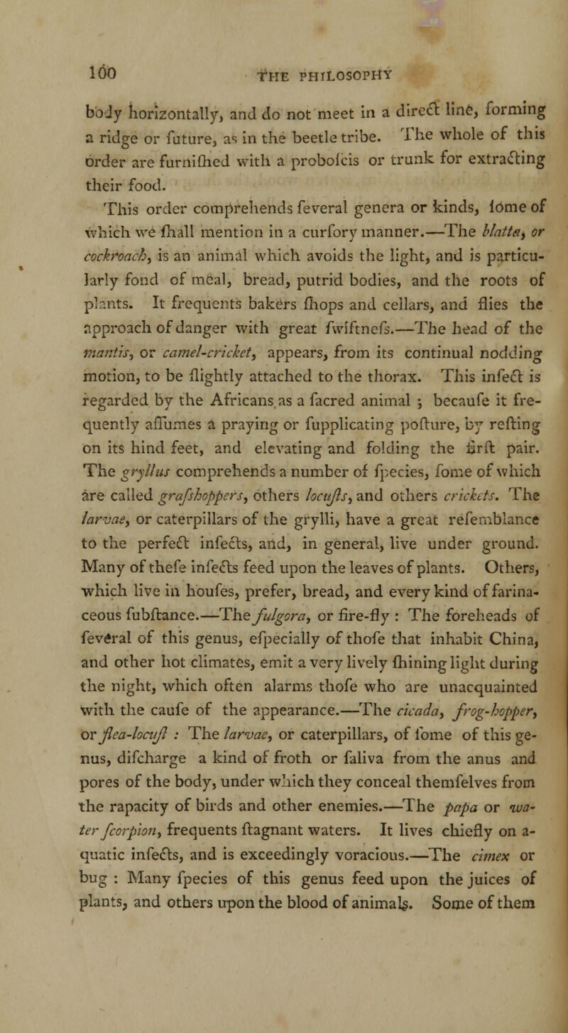 boJy horizontally, and do not meet in a direct line, forming a ridge or future, as in the beetle tribe. The whole of this order are furnilhed with a probolcis or trunk for extracting their food. This order comprehends feveral genera or kinds, iOme of which we fhall mention in a curfory manner.—The Mattel, or cockroach, is an animal which avoids the light, and is particu- larly fond of meal, bread, putrid bodies, and the roots of phnts. It frequents bakers mops and cellars, and flies the approach of danger with great fwlftneft.—The head of the mantis, or camel-cricket, appears, from its continual nodding motion, to be (lightly attached to the thorax. This infect is regarded by the Africans as a facred animal ; becaufe it fre- quently affumes a praying or fupplicating pofture, by refting on its hind feet, and elevating and folding the iarft pair. The gryllus comprehends a number of fpecies, fome of which are called grafshoppers, others locufls, and others crickets. The larvae, or caterpillars of the grylli, have a great refernblance to the perfect infects, and, in general, live under ground. Many of thefe infects feed upon the leaves of plants. Others, which live in houfes, prefer, bread, and every kind of farina- ceous fubftance.—The fulgora, or fire-fly : The foreheads of feveral of this genus, efpecially of thofe that inhabit China, and other hot climates, emit a very lively mining light during the night, which often alarms thofe who are unacquainted With the caufe of the appearance.—The cicada, frog-hopper, or jlea-lociijl : The larvae, or caterpillars, of fome of this ge- nus, difcharge a kind of froth or faliva from the anus and pores of the body, under which they conceal themfelves from the rapacity of birds and other enemies.—The papa or wa- ter fcorpion, frequents ftagnant waters. It lives chiefly on a- quatic infects, and is exceedingly voracious.—The cimex or bug : Many fpecies of this genus feed upon the juices of plants, and others upon the blood of animals. Some of them